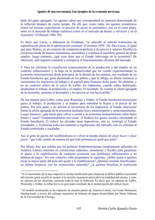 Apuntes de macroeconomía. Con ejemplos de la economía mexicana.
dado del gasto agregado, los agentes saben que corresponderá un aumento determinado de
la inflación después de cierto tiempo. De allí que, como todos los agentes económicos
enen las mismas expectativas, el proceso de ajuste es automático, aun en el corto plazo,
treras 1995: 39). Para Lucas, al igual
ue para Walras, en un contexto de competencia perfecta y de precios y salarios flexibles la
conomía tiende de manera instantánea, automática y continua al equilibrio general de pleno
nces, ¿qué caso tiene que el Estado intervenga en la economía? De
tervenir, sólo lograría contrariar y entorpecer el funcionamiento eficiente del mercado.
io) y la baja en la productividad que ha venido experimentando la
conomía norteamericana desde principios de la década de los ochenta, son resultado de un
ara financiar dicho gasto. No obstante, y
n un contexto crítico de la curva de Laffer, los impuestos, cuando suben demasiado,
y los precios se van hacia arriba.
ra subsidiar la flojera y la pereza de los
obres. Por otra parte, y en adición al incremento de los impuestos, el Estado interventor
e bases
rmes y sanas? Fundamentalmente tres cosas: 1) Reducir los gastos sociales eliminando al
r al
stado controlador y regulador.
o cambie de manera tal que todo permanezca igual que antes”.
or último, hay que señalar que las políticas fondomonetaristas (ampliamente aplicadas en
mérica Latina) consisten en restricciones salariales, monetarias y fiscales para garantizar
l ajuste y la estabilización de cualquier economía con problemas inflacionarios y en
alanza de pagos.5
En este contexto, cabe preguntarse lo siguiente: ¿Sobre quién o quiénes
cae la mayor parte del peso del ajuste y la estabilización? ¿Quiénes resultan beneficiados,
en última instancia, con las restricciones salariales? ¿A quiénes beneficia la restricción
ti
tanto en el mercado de trabajo (salarios) como en el mercado de bienes y servicios y en el
monetario“ (Villarreal 1986: 92).
Es decir que Lucas, a diferencia de Friedman, “se adscribe al método walrasiano de
especificación plena de la optimización continua” (Con
q
e
empleo; luego ento
in
3. Para los ofertistas la estanflación (estancamiento de la producción y del empleo en un
contexto inflacionar
e
Estado benefactor que gasta demasiado en los pobres y que lo obliga, en última instancia, a
incrementar los impuestos (al trabajo y al capital) p
e
desalientan el trabajo, la producción y el empleo. El resultado: Se contrae la oferta agregada
de la economía, aumenta el desempleo 4
De esa manera para Laffer, como para Wannisky y Gilder, el Estado benefactor keynesiano
grava el trabajo, la producción y el empleo pa
p
limita la oferta agregada de la economía mediante leyes antimonopolio y anticontaminantes.
Luego entonces, ¿qué hacer para volver a sentar a la economía norteamericana sobr
fi
Estado benefactor, 2) reducir las elevadas tasas impositivas, esto es, restringir al Estado
recaudador, y 3) eliminar todos los controles y regulaciones del mercado, esto es, elimina
E
Así, el grito de guerra del neoliberalismo es volver al mundo clásico de dejar hacer y dejar
pasar: “que tod
P
A
e
b
re
4
Si el incremento de la tasa impositiva resulta insuficiente para financiar el déficit público (resultado
del enorme gasto social) se recurre a la emisión monetaria para cubrir la totalidad del mismo, y esto,
en opinión de los ofertistas, estimula todavía más la inflación. Es decir que, en opinión de Laffer,
Wannisky y Gilder, la inflación es en gran parte resultado de la monetización del déficit fiscal.
5
El modelo monetarista se ha impuesto en muchos países de América Latina, vía Fondo Monetario
Internacional, a través del enfoque monetario de balanza de pagos desarrollado por Harry Johnson
de la Universidad de Chicago.
Martín Carlos Ramales Osorio142
 