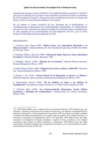 Apuntes de macroeconomía. Con ejemplos de la economía mexicana.
monetaria que encarece el precio del dinero? ¿En realidad la política monetaria es “neutral”?
Por qué en la década de los noventa se han concedido cinco Premios Nobel a economistas
e la Universidad de Chicago?6
¿Será que las teorías neoliberales favorecen a los dueños del
inero y de ahí el reconocimiento académico a las mismas?
De esa manera, la ciencia económica de hoy, dominada por el neoliberalismo, es
cronológicamente poskeynesiana pero intelectualmente prekeynesiana. El neoliberalismo,
más que un avance, representa un regreso al m ndo de la economía clásica y neoclásica que
se creía superado por los acontecimientos
General de John Maynard Keynes publicada en 1936.
BIBLIOGRAFÍA:
1. Contreras Sosa, Hugo (1995). “Robert Lucas, Las Expectativas Racionales y la
Macroeconomía”, Ec mía, UNAM, Noviembre
e 1995. pp. 38-40.
2. Friedman, Milton y Ros ia un Nuevo Liberalismo
Económico”, Editorial Gri
3. Galbraith, John K. (1987). “ ”, Editorial Planeta Mexicana,
Primera Reimpresión, México, 1989.
No. 11, CIDE, Primer Semestre de 1984.
¿
d
d
u
(la Gran Depresión del 29) y por la Teoría
onomía Informa No. 243, Facultad de Econo
d
e D. (1980). “Libertad de Elegir. Hac
jalbo, Barcelona, 1980.
Historia de la Economía
4. Guillén Romo, Héctor (1984). “Orígenes de la Crisis en México. 1940-1982”, Ediciones
Era, Tercera Reimpresión, México, 1988.
5. Keynes, J. M. (1936). “Teoría General de la Ocupación, el Interés y el Dinero”,
Editorial Fondo de Cultura Económica, Decimotercera Reimpresión, México, 1995.
6. Lichtensztejn, Samuel (1984). “De las Políticas de Ajuste a las Políticas de
stabilización”, Economía de América LatinaE
7. Villarreal, René (1986). “La Contrarrevolución Monetarista. Teoría, Política
Económica e Ideología del Neoliberalismo”, Océano-Fondo de Cultura Económica,
México, 1986.
6
En 1990 Merton Miller, por su trabajo teórico en economía financiera; 1991 Ronald Coase, por
escubrir y clarificar la relevancia de los costos de transacción y los derechos de propiedad para lad
estructura institucional y el funcionamiento de la economía; 1992 Gary Becker, por haber extendido
el dominio del análisis microeconómico a un amplio rango de aspectos de la conducta humana y su
interacción, incluyendo el comportamiento ajeno a los mercados; 1993 Robert Fogel, por haber
renovado la investigación en historia económica al aplicar la teoría económica y los métodos
cuantitativos para explicar el cambio económico e institucional; 1995 Robert Lucas, por haber
desarrollado y aplicado la hipótesis de las expectativas racionales, con lo cual transformó el análisis
macroeconómico (Contreras 1995: 38).
Martín Carlos Ramales Osorio143
 