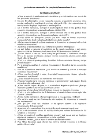 Apuntes de macroeconomía. Con ejemplos de la economía mexicana.
CUESTIONARIO SEIS
1. ¿Cómo se enuncia la teoría cuantitativa del dinero y en qué consiste cada uno de los
tres postulados de la misma?
En caso de sobreempleo, ¿cómo regresa la economía al equilibrio general de pleno2.
. lo neoclásico, explique el efecto-expulsión total de una política fiscal
expansiva consistente en un aumento del gasto público
empleo en el modelo neoclásico de precios y salarios flexibles e inversión elástica a la
tasa de interés? Explique empleando el aparato gráfico.
En el mode3
)(G .
4. En el modelo neoclásico, explique el efecto-atracción total de una política fiscal
restrictiva consistente en una disminución del gasto público )(G .
5. ¿Cuáles serían las principales críticas que haría usted al modelo neoclásico-
monetarista? ¿En dónde radica la debilidad teórica de tal modelo?
6. ¿Qué recomendaciones de política económica se desprenden, según usted, del modelo
neoclásico-monetarista?
7. A partir de la lectura analítica seis, conteste las siguientes interrogantes:
a) ¿A qué fechas se remonta el nacimiento de la escuela neoclásica y qué autores
aparecen como los fundadores de dicha corriente del pensamiento económico?
b) ¿En qué consiste la obra de Carlos Marx y en qué consistió la Comuna de París que
llevó a los autores neoclásicos a romper con los economistas clásicos como Adam
Smith y David Ricardo?
c) ¿Cuál es el objeto de preocupación y de análisis de los economistas clásicos y en qué
ponían el acento?
d) Por el contrario, ¿cuál es el objeto de preocupación y de análisis de los economistas
neoclásicos?
e) Para los economistas neoclásicos, ¿qué estudia la economía y cuál es el concepto
económico fundamental?
f) ¿Cómo conciben el capital, el valor y la sociedad los economistas clásicos y cómo los
economistas neoclásicos?
g) ¿A qué reducen la sociedad los economistas neoclásicos?
h) ¿Cuántas variantes de la economía neoclásica se constituyeron y qué aspectos de esta
teoría desarrolló cada una de ellas?
i) ¿Cómo concibe Hayek a Keynes y a la economía de Keynes en particular? ¿Por qué
cree usted que Hayek no está de acuerdo con Keynes?
8. A partir de la biografía de Milton Friedman, conteste las siguientes preguntas:
a) ¿Cuál es la principal contribución de Friedman a la historia de la economía según John
Kenneth Galbraith?
b) ¿Cómo pueden permanecer estables los precios en la concepción de Friedman?
c) ¿Por qué cree usted que para Friedman las intervenciones del gobierno en la economía
son improcedentes?
d) ¿Por qué cree usted que Friedman se ha opuesto siempre a la regulación
gubernamental de la economía?
9. A partir de la lectura analítica siete, conteste los siguientes cuestionamientos:
a) ¿Cuál es el fundamento teórico del neoliberalismo para rechazar la intervención del
Estado en la economía?
b) ¿Cómo se concibe el equilibrio económico general y qué sucede con las funciones
objetivo de productores y consumidores en dicho equilibrio?
c) De manera concreta, ¿qué es o qué se entiende por neoliberalismo?
d) Para Milton Friedman, ¿qué relación hay entre la libertad económica y la libertad
política (democracia)?
Martín Carlos Ramales Osorio146
 