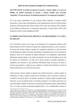 Apuntes de macroeconomía. Con ejemplos de la economía mexicana.
LECCIÓN SIETE: El modelo keynesiano de precios y salarios rígidos y la curva de
Phillips. El modelo keynesiano de precios y salarios flexibles pero inversión
“insensible” a la tasa de interés. El modelo keynesiano de “la trampa por la liquidez”.
En lo que sigue, expondremos lo que Laurence Harris denomina el antiguo modelo
keynesiano; el cual se basa, principalmente, en las interpretaciones que de la Teoría General
de Keynes (1936) hicieran tanto John R. Hicks (1937) como Alvin Hansen (1953). Modelo
al que también contribuyeron, con importantes aportaciones, Laurence Klein (1947), Paul
Samuelson (1948) y Franco Modigliani (1944).2
EL MODELO KEYNESIANO DE PRECIOS Y SALARIOS RÍGIDOS Y LA CURVA
E PHILLIPS
inada por grandes estructuras monopólicas y oligopólicas tanto en los mercados de
roductos como en los mercados de trabajo (sindicatos). Los trabajadores sindicalizados
uego entonces, Keynes adopta el supuesto más realista de precios y salarios rígidos (o
flexibles) a la baja, y acepta, al igual que los neoclásicos, que la inversión es elástica (o
sensible”) a la tasa de interés. No obstante, con precios y salarios rígidos el gobierno debe
tervenir, ya sea con política fiscal o con política monetaria o con ambas, para llevar a la
conomía al pleno empleo. Si interviene con política fiscal, puede aumentar el gasto público
D
Si los neoclásicos tienen una fe ciega en las bondades de la competencia perfecta, John
Maynard Keynes (1936) evidencia el supuesto de competencia perfecta y, por el contrario y
de manera más realista, adopta el supuesto de competencia imperfecta: la vida económica
está dom
p
difícilmente aceptan rebajas en sus salarios (nominales) en caso de desempleo, por lo cual
los salarios son “inflexibles” a la baja. De la misma manera, los grandes monopolios y
oligopolios que dominan la vida económica difícilmente bajan los precios de bienes y
servicios que producen y venden ya que su objetivo es obtener altos beneficios a través de
limitar la producción y con ello elevar los precios.
L
in
“
in
e
( )G ; si lo hace, aumenta la demanda agregada (DA) y, vía el multiplicador, aumenta la
2
Hicks, John R. en “Keynes y los “clásicos”: una posible interpretación”, Econometrica, vol. 5, pp. 147-159,
bril de 1937; Hansen, Alvin en “La guía de Keynes”, McGraw-Hill, New York 1953; Klein, Laurence en “La
lución keynesiana”, Macmillan, New York 1947; Samuelson, Paul en “La matemática elemental de la
y otros, Income,
a
revo
determinación de la renta”, en L. A. Metzler Employment and Public Policy: Essays in
nour of Alvin Hansen, Norton, New York 1948; y Modigliani, Franco en “Preferencia por la liquidez y la
oría del interés y el dinero”, Econometrica, vol. 12, pp. 45-88, enero de 1944.
Ho
te
Martín Carlos Ramales Osorio148
 