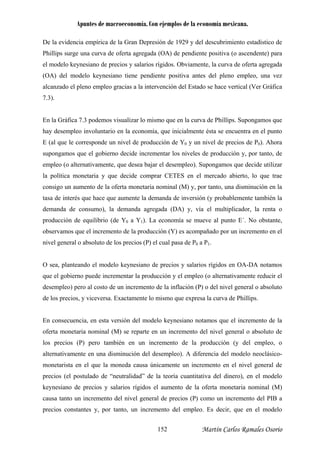 Apuntes de macroeconomía. Con ejemplos de la economía mexicana.
De la evidencia empírica de la Gran Depresión de 1929 y del descubrimiento estadístico de
Ph a
el mode regada
A) del modelo keynesiano tiene pendiente positiva antes del pleno empleo, una vez
lcanzado el pleno empleo gracias a la intervención del Estado se hace vertical (Ver Gráfica
.3).
ismo que en la curva de Phillips. Supongamos que
ay desempleo involuntario en la economía, que inicialmente ésta se encuentra en el punto
(al que le corresponde un nivel de producción de Y0 y un nivel de precios de P0). Ahora
upongamos que el gobierno decide incrementar los niveles de producción y, por tanto, de
mpleo (o alternativamente, que desea bajar el desempleo). Supongamos que decide utilizar
política monetaria y que decide comprar CETES en el mercado abierto, lo que trae
onsigo un aumento de la oferta monetaria nominal (M) y, por tanto, una dism ión en la
sa de interés que hace que aumente la demanda de inversión (y probablemente también la
emanda de consumo), la demanda agregada (DA) y, vía el multiplicador, la renta o
roducción de equilibrio (de Y0 a Y1). La economía se mueve al punto E´. No obstante,
os que el incremento de la producción (Y) es acompañado por un incremento en el
a P
o que expresa la curva de Phillips.
oría cuantitativa del dinero), en el modelo
salarios rígidos el aumento de la oferta monetaria nominal (M)
causa tanto un incremento del nivel general de precios (P) como un incremento del PIB a
precios constantes y, por tanto, un incremento del empleo. Es decir, que en el modelo
illips surge una curva de oferta agregada (OA) de pendiente positiva (o ascendente) par
lo keynesiano de precios y salarios rígidos. Obviamente, la curva de oferta ag
(O
a
7
En la Gráfica 7.3 podemos visualizar lo m
h
E
s
e
la
c inuc
ta
d
p
observam
nivel general o absoluto de los precios (P) el cual pasa de P0 1.
O sea, planteando el modelo keynesiano de precios y salarios rígidos en OA-DA notamos
que el gobierno puede incrementar la producción y el empleo (o alternativamente reducir el
desempleo) pero al costo de un incremento de la inflación (P) o del nivel general o absoluto
de los precios, y viceversa. Exactamente lo mism
En consecuencia, en esta versión del modelo keynesiano notamos que el incremento de la
oferta monetaria nominal (M) se reparte en un incremento del nivel general o absoluto de
los precios (P) pero también en un incremento de la producción (y del empleo, o
alternativamente en una disminución del desempleo). A diferencia del modelo neoclásico-
monetarista en el que la moneda causa únicamente un incremento en el nivel general de
precios (el postulado de “neutralidad” de la te
keynesiano de precios y
Martín Carlos Ramales Osorio152
 