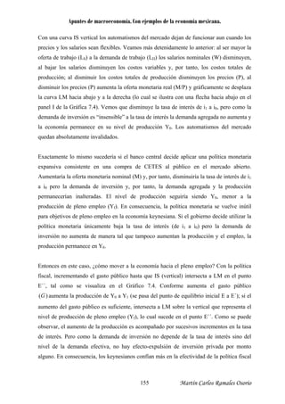 Apuntes de macroeconomía. Con ejemplos de la economía mexicana.
C s
precios y los er mayor la
oferta de trabajo (LS) a la demanda de trabajo (LD) los salarios nominales (W) disminuyen,
l bajar los salarios disminuyen los costos variables y, por
roducción; al disminuir los costos totales de producción dism uyen precios (P), al
isminuir los precios (P) aumenta la oferta monetaria real (M/P) y gráficamente se desplaza
la curva LM hacia abajo y a la derecha (lo cual se ilustra con una flecha hacia abajo en el
panel I de la Gráfica 7.4). Vemos que disminuye la tasa de interés de i1 a i0, pero como la
demanda de inversión es “insensible” a la tasa de interés la demanda agregada no aumenta y
la economía permanece en su nivel de producción Y0. Los autom os del mercado
Exactamente lo mismo sucedería si el banco e aplicar una política monetaria
expansiva consistente en una compra de CETES al público en el mercado abierto.
Aumentaría la oferta monetaria nominal (M) y, por tanto, disminuiría la tasa de interés de i1
a i0 pero la demanda de inversión y, por nto, la demanda agregada y la producción
permanecerían inalteradas. El nivel de producción seguiría siendo Y0, menor a la
producción de pleno empleo (Yf). En consec encia, la política monetaria se vuelve inútil
para objetivos de pleno empleo en la econom keynesiana. Si el gobierno decide utilizar la
inversión no aumenta de manera tal que tam co aumentan la producción y el emple
producción permanece en Y0.
este caso, ¿cómo mover a la economía hacia el pleno empleo? Con la política
on una curva IS vertical los automatismos del mercado dejan de funcionar aun cuando lo
salarios sean flexibles. Veamos más detenidamente lo anterior: al s
a tanto, los costos totales de
p in los
d
atism
quedan absolutamente invalidados.
central decid
ta
u
ía
política monetaria únicamente baja la tasa de interés (de i1 a i0) pero la demanda de
po o, la
Entonces en
fiscal, incrementando el gasto público hasta que IS (vertical) intersecta a LM en el punto
E´´, tal como se visualiza en el Gráfico 7.4. Conforme aumenta el gasto público
)(G aumenta la producción de Y0 a Y1 (se pasa del punto de equilibrio inicial E a E´); si el
aumento del gasto público es suficiente, intersecta a LM sobre la vertical que representa el
nivel de producción de pleno empleo (Yf), lo cual sucede en el punto E´´. Como se puede
observar, el aumento de la producción es acompañado por sucesivos incrementos en la tasa
de interés. Pero como la demanda de inversión no depende de la tasa de interés sino del
nivel de la demanda efectiva, no hay efecto-expulsión de inversión privada por monto
alguno. En consecuencia, los keynesianos confían más en la efectividad de la política fiscal
Martín Carlos Ramales Osorio155
 