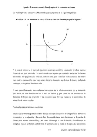 Apuntes de macroeconomía. Con ejemplos de la economía mexicana.
Lo cual implicaría una curva LM como la que se presenta en la siguiente gráfica:
Gráfica 7.6: La forma de la curva LM en el caso de “la trampa por la liquidez”
A la t e erés i0
ón (y de consumo) que lleve de regreso a la economía a la
ituación de pleno empleo.
o que disminuye la demanda de
inero para motivo transacción y, por tanto, disminuye la tasa de interés; situación que se
complica cuando el banco central trata de contrarrestar la caída de la actividad económica
asa d int , el mercado de dinero estará en equilibrio a cualquier nivel de ingreso
dentro de un gran intervalo. Lo anterior más que sugerir que cualquier variación de la tasa
de interés, por pequeña que ésta sea, inducirá una gran variación en la demanda de dinero
para motivo transacción, más bien quiere decir lo siguiente: que la tasa de interés ha bajado
tanto que ya no puede disminuir más.
O más específicamente, que cualquier incremento de la oferta monetaria no se traducirá,
para nada, en una disminución de la tasa de interés y, por tanto, en un aumento de la
demanda de bienes de inversi
i
LM
i0
E
IS
YY0
s
Aquí cabe precisar algunas cuestiones:
El caso de la “trampa por la liquidez” parece darse en situaciones de una profunda depresión
económica: la producción y la renta han disminuido tant
d
Martín Carlos Ramales Osorio158
 