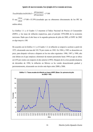 Apuntes de macroeconomía. Con ejemplos de la economía mexicana.
100*1
2
3
3 −=
IPCdelAño
IPCdelAño
oaciónDelAñTasaDeInfl
O sea: %39.15100*1
8.120
4.139
=− (resultado que no obtenemos directamente de los IPC de
ambos años).
La Gráfica 1.1 y el Cuadro 1.3 muestran el Índice Nacional de Precios al Consumidor
(INPC), y las tasas de inflación respectivas, para el periodo 1970-2006 de la economía
mexicana. Dado que el año base es la segunda quincena de julio de 2002, el INPC de 2002
es algo mayor a 100.
De acuerdo con la Gráfica 1.1 y el Cuadro 1.3, la inflación se empezó a acelerar a partir de
1973, alcanzando una tasa del 101.78 por ciento en 1983. En 1984 y 1985 se desacelera un
poco, para después volverse a disparar en los tres años siguientes: 1986, 1987 y 1988, año
este último en el que empieza a disminuir de manera persistente hasta 1994 en que se ubica
en 6.95 por ciento con respecto al año anterior (1993). Después de la crisis postdevaluatoria
de diciembre de 1994, la inflación en México se ha venido desacelerando gradual y
persistentemente, alcanzando sus niveles más bajos entre 2000 y 2006.
Gráfica 1.1: Tasas anuales de inflación en base al INPC (Base: 2a. quincena de julio
de 2002 = 100)
0
20
40
60
80
100
120
140
1971
1972
1973
1974
1975
1976
1977
1978
1979
1980
1981
1982
1983
1984
1985
1986
1987
1988
1989
1990
1991
1992
1993
1994
1995
1996
1997
1998
1999
2000
2001
2002
2003
2004
2005
2006
Años
Porcentaej
Martín Carlos Ramales Osorio16
 