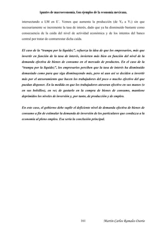 Apuntes de macroeconomía. Con ejemplos de la economía mexicana.
Martín Carlos Ramales O161 sorio
tersectando a LM en E´. Vemos que aumenta la producción (de Y0 a Y1) sin que
ecesariamente se incremente la tasa de interés, dado que ya ha disminuido bastante como
onsecuencia de la caída del nivel de actividad económica y de los intentos del banco
entral por tratar de contrarrestar dicha caída.
l caso de la “trampa por la liquidez”, refuerza la idea de que los empresarios, más que
vertir en función de la tasa de interés, invierten más bien en función del nivel de la
emanda efectiva de bienes de consumo en el mercado de productos. En el caso de la
trampa por la liquidez”, los empresarios perciben que la tasa de interés ha disminuido
emasiado como para que siga disminuyendo más, pero ni aun así se deciden a invertir
ás por el atesoramiento que hacen los trabajadores del poco o mucho efectivo del que
uedan disponer. En la medida en que los trabajadores atesoran efectivo en sus manos (o
n sus bolsillos), en vez de gastarlo en la compra de bienes de consumo, mantiene
eprimidos los niveles de inversión y, por tanto, de producción y de empleo.
n este caso, el gobierno debe suplir el deficiente nivel de demanda efectiva de bienes de
onsumo a fin de estimular la demanda de inversión de los particulares que conduzca a la
conomía al pleno empleo. Esa sería la conclusión principal.
in
n
c
c
E
in
d
“
d
m
p
e
d
E
c
e
 