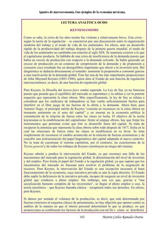 Apuntes de macroeconomía. Con ejemplos de la economía mexicana.
LECTURA ANALÍTICA OCHO
KEYNESIANISMO
Como se sabe, la crisis de los años treinta fue violenta y relativamente breve. Esta crisis –
según la teoría de la regulación – se caracterizó por una desconexión entre la organización
moderna del trabajo y el modo de vida de los asalariados. En efecto, ante un desarrollo
rápido de la productividad del trabajo después de la primera guerra mundial, el modo de
vida de los asalariados no cambiaba con relación al siglo XIX. Se mantenía exterior a lo que
el capitalismo producía. Se hablaba de una crisis de insuficiencia de la demanda puesto que
había un exceso de producción con respecto a la demanda solvente. Se había generado un
exceso de producción en un contexto de comprensión de la demanda y de propensión a
consumir cuyo resultado fue un desequilibrio importante que afectó a la inversión neta. Del
diagnóstico se deducía directamente el remedio: aumentar la propensión a consumir gracias
a una reactivación de la demanda global. Ésta fue una de las más importantes proposiciones
de John Maynard Keynes (1883-1946), quien dota al Estado de una función de regulación
macroeconómica. es decir, de una función de regulación global.
Para Keynes, la filosofía del laissez-faire estaba superada. La Ley de Say ya no funciona
puesto que postula que el equilibrio del mercado es espontáneo y se rehúsa a ver la potente
negación que representa la clase obrera. Más específicamente, la ley de Say se rehúsa a
considerar que los sindicatos de trabajadores se han vuelto suficientemente fuertes para
interferir en el libre juego de las fuerzas de la oferta y la demanda. Ahora bien, para
Antonio Negri, el principal mérito de Keynes “consiste en reconocer en la clase obrera un
momento autónomo en el seno del capital” y en insertar en la economía política la
constatación de la relación de fuerza entre las clases en lucha. El objetivo de la teoría
keynesiana es la estabilización del capitalismo: frente al empuje obrero, hay que forjar los
instrumentos que permitan evitar que éste se desarrolle fuera del capital. Se trata de
recuperar la amenaza que representa la clase obrera sobre todo después de 1917, fecha en la
cual las relaciones de fuerza entre las clases se modificaron en su favor. Se trata
simplemente de reconocer el cambio acontecido en la relación de fuerzas económicas y de
concebir una restructuración del papel hegemónico del capital adaptado al nuevo contexto.
No se trata de cuestionar el sistema capitalista, por el contrario, las conclusiones de la
Teoría general y de todos los trabajos de Keynes constituyen un elogio del sistema.
Keynes admite y predica la intervención del Estado, ya que reconoce una falla de los
mecanismos del mercado para la regulación global, la determinación del nivel de inversión
y del empleo. Pero limita el papel del Estado a la regulación global, ya que supone que los
mecanismos del mercado no fracasan para resolver el problema de la asignación de
recursos. Para Keynes, la intervención del Estado es una excepción necesaria al buen
funcionamiento de la economía, cuya iniciativa privada es aún la regla directriz. El Estado
debe suplir la deficiencia de la iniciativa privada, incapaz de asegurar un nivel de inversión
global que conduzca a pleno empleo. Sin embargo, una vez que, gracias a “una
socialización bastante completa de las inversiones”, se llegue al pleno empleo o casi, la
teoría neoclásica – que Keynes llamaba clásica – recuperará todos sus derechos. En efecto,
para Keynes,
Si damos por sentado el volumen de la producción, es decir, que está determinado por
fuerzas exteriores al esquema clásico de pensamiento, no hay objeción que oponer contra su
análisis de la manera en que el interés personal determinará lo que se produce, en qué
proporciones se combinarán los factores de la producción con tal fin y cómo se distribuirá
Martín Carlos Ramales Osorio162
 