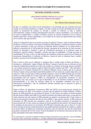 Apuntes de macroeconomía. Con ejemplos de la economía mexicana.
LECTURA ANALÍTICA NUEVE
¿MACROECONOM MEXICANA SANA?ÍA
A tres años del “gobierno del empleo”
Por: Martín Carlos Ramales Osorio
Se dice y se establece con cierto aire de contundencia y de autoridad, que una economía está sana
cuando su crecimiento económico es rápido y elevado, cuando sus niveles de producción son altos,
cuando su generación de empleos es elevada y cuando su inflación es baja y estable.
Adicionalmente, cuando su balance presupuestario está más o menos equilibrado, o en el mejor de
los casos es superavitario; y cuando su balance externo, las cuentas económicas con el exterior,
también están más o menos equilibradas, o en el mejor de los casos son superavitarias (las cuentas
con el exterior, hay que aclararlo).
¿Cuál es el diagnóstico para la economía mexicana al respecto? Veamos: según el autónomo Banco
de México, mismo que dirige el mismísimo Guillermo Ortiz Martínez, economista experto en teoría
y política monetaria, el área que cultivara el fallecido Milton Friedman (sí, el controvertido y
polémico economista de la Universidad de Chicago, apologista de la economía de libre mercado,
experto en ideología, y profesor y gurú de conomistas mexicanos en el gobierno como ele
mismísimo Agustín Carstens, formados y hechos más para la estabilidad y el auge que para la
inestabilidad y la crisis, al fin y al cabo teóricos del equilibrio económico general en un mundo en
permanente desequilibrio), la inflación en México, a pesar de todo, se mantiene baja y estable,
similar y cercana a la de los Estados Unidos.
Pero si bien es cierto que la inflación se mantiene baja y estable según el Banco de México, y
recalcamos y enfatizamos “según el Banco de México”, porque el ama de casa se enfrenta con una
situación completamente distinta en el día a día cuando va a comprar al mercado: precios inestables
y en continuo ascenso (al respecto, según el índ mínimo real 1994 = 100, calculado yice del salario
estimado por la Comisión Nacional de los Salarios Mínimos, hacia el último año de la gestión
foxista el salario mínimo promedio anual había perdido el 25 por ciento de su poder adquisitivo con
respecto a 1994, en tanto que el índice promedio respectivo a julio de 2009 indicaba que el salario
mínimo ya había perdido el 27.6 por ciento de su poder de compra con respecto a 1994, 2.6 puntos
porcentuales más con respecto a 2006); en contrapartida, el crecimiento económico es casi
inexistente, luce muy escaso, por lo que el de empleo en vez de disminuir aumenta continua ys
persistentemente, y no tiene los menores si nos de ser desempleo voluntario sino que esg
estrictamente involuntario. Aun las estadística muestran que la situación es grave ys oficiales
preocupante al respecto.
Según el Banco de Indicadores Económicos (BIE) del INEGI (www.inegi.org.mx), durante los
cuatro trimestres de 2007, en los hechos, el primer año de gobierno de Felipe Calderón, el PIB a
precios de 2003 promedió un crecimiento de apenas 3.3 por ciento con respecto al mismo periodo
del año anterior (2006); para 2008 el crecimiento económico fue todavía más escaso, ya que para los
cuatro trimestres del año anterior el PIB promedió un raquítico crecimiento del 1.4 por ciento; y
para los dos primeros trimestres del año en curso (2009), y que está por concluir, el PIB a precios
constantes de 2003 muestra una estrepitosa caída de la actividad económica al promediar un
decrecimiento del -9.2 por ciento con respecto a ismo periodo del año anterior. De manera tal quel m
de cumplirse las previsiones de crecimiento del FMI para el presente año, que lo ubica en -7.3 por
ciento, durante la primera mitad del gobierno del autodenominado presidente del empleo se tendría
un severo déficit en materia de crecimiento económico, para ser precisos una tasa de crecimiento
promedio interanual del -0.9 por ciento. El peor mpeño de la economía mexicana en años; másdese
bien, desempeño nunca antes experimentado.
En consecuencia, y como bien lo predice la macroeconómica keynesiana a través de la ley o curva de Phillips,
al escaso o nulo crecimiento económico y a la baja inflación les ha correspondido un
Martín Carlos Ramales Osorio165
 