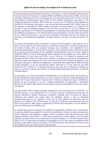 Apuntes de macroeconomía. Con ejemplos de la economía mexicana.
incremento alarmante del desempleo involuntario. Al respecto, y según información preliminar de la
Encuesta Nacional de Ocupación y Empleo (ENOE) del INEGI, en diciembre de 2006, al inicio de
la presente administración, la tasa de desocupación a nivel nacional representaba 3.47 por ciento de
una población económicamente activa (PEA) de 44.4 millones de personas, equivalente a 1.54
millones de personas sin empleo; 2007 cerraba, por su parte, con 1.55 millones de desempleados de
una PEA de 45.6 millones de personas, o sea, con una tasa de desocupación del 3.40 por ciento; un
año después, en diciembre de 2008, cuando la economía mexicana resentía ya el embate de la
recesión, la tasa de desempleo llegaba a 4.32 por ciento de una PEA de casi 45.2 millones de
personas, equivalente a 1.95 millones de desemp ados; y, finalmente, hacia septiembre del presentele
año (2009) la desocupación a nivel nacional alcanzó una cifra histórica: 6.41 por ciento de una PEA
de 45.7 millones de personas, o sea, que hacia septiembre del presente año casi tres millones de
mexicanos se encontraban desempleados, sin ingreso alguno y, por tanto, sin nada que llevarse a la
boca.
En materia de desempleo urbano la situación es todavía más preocupante, y deja entrever, de un
lado, el enorme impacto de la crisis financiera y conómica internacional, con epicentro principal ene
los Estados Unidos, sobre una economía mexicana muy vinculada y muy dependiente de la
economía estadounidense y, del otro lado, lo restrictivo de las políticas fiscal y monetaria por parte
de un gobierno más preocupado por los equilibrios macroeconómicos que por la gente. Según la
ENOE del INEGI, la tasa de desocupación urbana agregada de 32 ciudades que en diciembre de
2006 afectaba a 4.3 por ciento de la PEA, o sea, a cerca de 1.91 millones de personas; para
diciembre de 2007 se ubicó en 4.4 por ciento, afectando a 2 millones de mexicanos; en diciembre de
2008 dio un gran salto al ubicarse en 5.5 por ciento de una PEA de 45.2 millones de personas, o sea,
afectando a cerca de 2.5 millones de compatriotas y, finalmente, hacia septiembre de 2009, dato más
reciente disponible, la tasa de desocupación urbana representó el 7.9 por ciento de una PEA
nacional de 45.7 millones, o en términos absolutos a poco más de 3.6 millones de citadinos sin
empleo. La política económica de Calderón, el autodenominado presidente del empleo, un absoluto
y rotundo fracaso.
De esa manera, y por efectos del aumento del desempleo y de la caída del salario real, la pobreza se
ha incrementado de manera significativa en lo va del actual gobierno. Según información másque
reciente del Consejo Nacional de Evaluación de la Política de Desarrollo Social (CONEVAL)
después de que la pobreza en sus tres vertientes (patrimonial, de capacidades y alimentaria)
disminuyó entre 2005 y 2006, durante los dos primeros años del actual gobierno ésta se ha vuelto a
incrementar.
Así, entre 2006 y 2008 el número de pobres alimentarios a nivel nacional pasó de 14 428 436 a 19
459 204 personas; o sea, aumentó del 13.8 al 8.2 por ciento de la población total del país. En1
términos absolutos la pobreza alimentaria, entendida y definida como la carencia de ingresos
suficientes para adquirir una canasta básica de alimentos, incluso si éstos se destinaran
exclusivamente para ese fin, aumentó en poco más de cinco millones de mexicanos; para ser
precisos, en 5 millones 30 mil 768 personas. A razón de 2.5 millones de mexicanos por año, que
hacia el año anterior, 2008, apenas si disponían de 949.38 pesos mensuales en el área urbana, o
menos de 706.69 pesos en el ámbito rural.
En segundo lugar destaca el aumento de la pobreza de capacidades, definida como la insuficiencia
de ingreso disponible para adquirir el valor de l efectuar los gastos necesarios ena canasta básica y
salud y educación, aun dedicando el ingreso total de los hogares nada más que para estos fines
(ingresos inferiores, hacia 2008, a 1 164.41 pesos mensuales en el área urbana, y a 835.52 pesos
mensuales en el área rural), que se incrementó, en términos absolutos, en 5 107 847 personas. Hacia
2006, 21 657 375 mexicanos eran pobres de capacidades (o el 20.7 por ciento de la población total
del país), y para 2008 la cifra se i nas (equivalentes al 25.1 por cientoncrementó a 26 765 222 perso
de la población total que el país tenía en el año anterior).
Martín Carlos Ramales Osorio166
 