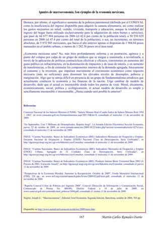 Apuntes de macroeconomía. Con ejemplos de la economía mexicana.
Destaca r, po último, el significativo aumento de la pobreza patrimonial (definida por el CONEVAL
como la ins r la canasta alimentaria, así como realizaruficiencia del ingreso disponible para adquiri
los gastos necesarios en salud, vestido, vivienda, transporte y educación, aunque la totalidad del
ingreso del ios),hogar fuera utilizado exclusivamente para la adquisición de estos bienes y servic
que pasó de 44 677 884 personas en 2006 (el 42.6 por ciento de la población total), a 50 550 829
personas en 2008 (el 47.4 por ciento del total de la población); o sea, un incremento, en términos
absolutos, d el año anterior apenas si disponían de 1 904.84 pesose 5 872 945 mexicanos, que hacia
mensuales en el ámbito urbano, o menos de 1 282.36 pesos en el área rural.
¿Economía mexicana sana? No, más bien profundamente enferma y en postración, agónica y a
punto d oel c lapso por culpa de un grupo de médicos que se niegan a reanimarla, a revitalizarla, a
través de la aplicación de políticas contracíclicas efectivas y eficaces, consistentes en aumentos del
gasto pú cbli e impuestos y de tasas de interés, y en aumentoo en infraestructura, en la disminución d
de transferencias, a fin de estimular los componentes internos de la demanda agregada, básicamente
el consumo y la inversión, que impulsen nuevamente el crecimiento económico como requisito
necesario ( mpleo, pobreza ymás no suficiente) para disminuir los elevados niveles de dese
marginación. Algo que se antoja difícil en presencia de un grupo de fundamentalistas ortodoxos que
actualmente conducen la economía y las finanzas de la nación. Urge cambiar de modelo de
desarrollo, dado que el actual es insostenible desde todos los puntos de vista: Moral, éticamente,
económicamente, social, política y ecológicamente, el actual modelo de desarrollo es simple y
sencillamente insostenible e insustentable. ¿Hasta cuándo será posible lo anterior?
Referencias
Comisión Nac NSM): “Salario Mínimo Real (Cuadro Índice de Salario Mínimo Real 1994ional de los Salarios Mínimos (C
= 100)”, en www.conasami.gob.mx/formatestimonios.aspx?ID=10&int=0, consultado el miércoles 11 de noviembre de
2009.
“En Septiembre, Casi 3 Millones de Desempleados, Reporta Inegi”, La Jornada Edición Electrónica Sección Economía,
jueves 22 de mx/2009/10/22/index.php?section=economia&article=027n1eco,octubre de 2009, en www.jornada.unam.
consultado el miércoles 11 de noviembre de 2009.
INEGI: “Cuentas Nacionales. Banco de Indicadores Económicos (BIE): Indicadores Mensuales de Ocupación y Empleo:
Encuesta Nacional de Ocupación y Empleo (ENOE) Nacional (Tasa de Desocupación, Serie Unificada)”, en
http://dgcnesyp.inegi.org.mx/cgi-win/bdieintsi.exe/Consultar, consultado el miércoles 11 de noviembre de 2009.
INEGI: “Cuentas Nacionales. Banco de Indicadores Económicos (BIE): Indicadores Mensuales de Ocupación y Empleo
(ENOE) Ur Desocupación, Serie Unificada)”, enbana, Agregado de 32 Ciudades (Tasa de
http://dgcnesyp.inegi.org.mx/cgi-win/bdieintsi.exe/Consultar, consultado el miércoles 11 de noviembre de 2009.
INEGI: “Cuen estral Base 2003 (Atas Nacionales: Banco de Indicadores Económicos (BIE): Producto Interno Bruto Trim
Precios de 2003, Variación Anual)”, en http://dgcnesyp.inegi.org.mx/cgi-win/bdieintsi.exe/Consultar, consultado el jueves
12 de noviembre de 2009.
“Perspectivas de la Economía Mundial. Sustentar la Recuperación. Octubre de 2009”, Fondo Monetario Internacional
(FMI), 22 o el miércoles 11 de6 pp., en www.imf.org/external/spanish/pubs/ft/weo/2009/02/pdf/texts.pdf, consultad
noviembre de 2009.
“Reporta al,Coneval Cifras de Pobreza por Ingresos 2008”, Coneval (Dirección de Información y Comunicación Soci
Comunicado de Prensa No. 006/09), Distrito Federal a 18 de julio de 2009, en
www.con
Stiglitz, J h 2004, 703 pp.
Disponible en http://www.eumed.net/cursecon/ecolat/mx/2009/mcro.htm
eval.gob.mx/contenido/med_pobreza/3494.pdf, consultado el viernes 13 de noviembre de 2009.
osep E.: “Macroeconomía”, Editorial Ariel Economía, Segunda Edición, Barcelona, octubre de
Martín Carlos Ramales Osorio167
 