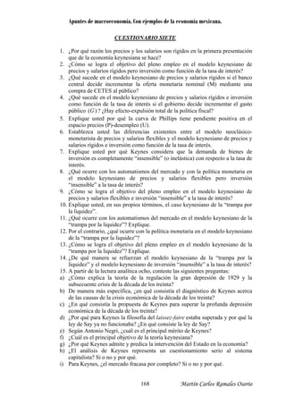 Apuntes de macroeconomía. Con ejemplos de la economía mexicana.
CUESTIONARIO SIETE
¿Por qué ra1. zón los precios y los salarios son rígidos en la primera presentación
2. l pleno empleo en el modelo keynesiano de
?
incrementar la oferta monetaria nominal (M) mediante una
nesiano de precios y salarios rígidos e inversión
que de la economía keynesiana se hace?
¿Cómo se logra el objetivo de
precios y salarios rígidos pero inversión como función de la tasa de interés
3. ¿Qué sucede en el modelo keynesiano de precios y salarios rígidos si el banco
central decide
compra de CETES al público?
4. ¿Qué sucede en el modelo key
como función de la tasa de interés si el gobierno decide incrementar el gasto
público )(G ? ¿Hay efecto-expulsión total de la política fiscal?
5. Explique usted por qué la curva de Phillips tiene pendiente positiva en el
el modelo neoclásico-
e inversión como función de la tasa de interés.
pletamente “insensible” (o inelástica) con respecto a la tasa de
precios y salarios flexibles pero inversión
“insensible” a la tasa de interés?
9. ¿Cómo se logra el objetivo del pleno empleo en el modelo keynesiano de
precios y salarios flexibles e inversión “insensible” a la tasa de interés?
10. Explique usted, en sus propios términos, el caso keynesiano de la “trampa por
la liquidez”.
11. ¿Qué ocurre con los automatismos del mercado en el modelo keynesiano de la
“trampa por la liquidez”? Explique.
12. Por el contrario, ¿qué ocurre con la política monetaria en el modelo keynesiano
de la “trampa por la liquidez”?
13. ¿Cómo se logra el objetivo del pleno empleo en el modelo keynesiano de la
“trampa por la liquidez”? Explique.
14. ¿De qué manera se refuerzan el modelo keynesiano de la “trampa por la
liquidez” y el modelo keynesiano de inversión “insensible” a la tasa de interés?
15. A partir de la lectura analítica ocho, conteste las siguientes preguntas:
a) ¿Cómo explica la teoría de la regulación la gran depresión de 1929 y la
subsecuente crisis de la década de los treinta?
b) De manera más específica, ¿en qué consistía el diagnóstico de Keynes acerca
de las causas de la crisis económica de la década de los treinta?
c) ¿En qué consistía la propuesta de Keynes para superar la profunda depresión
económica de la década de los treinta?
d) ¿Por qué para Keynes la filosofía del laissez-faire estaba superada y por qué la
ley de Say ya no funcionaba? ¿En qué consiste la ley de Say?
e) Según Antonio Negri, ¿cuál es el principal mérito de Keynes?
f) ¿Cuál es el principal objetivo de la teoría keynesiana?
g) ¿Por qué Keynes admite y predica la intervención del Estado en la economía?
h) ¿El análisis de Keynes representa un cuestionamiento serio al sistema
capitalista? Si o no y por qué.
i) Para Keynes, ¿el mercado fracasa por completo? Si o no y por qué.
espacio precios (P)-desempleo (U).
6. Establezca usted las diferencias existentes entre
monetarista de precios y salarios flexibles y el modelo keynesiano de precios y
salarios rígidos
7. Explique usted por qué Keynes considera que la demanda de bienes de
inversión es com
interés.
8. ¿Qué ocurre con los automatismos del mercado y con la política monetaria en
el modelo keynesiano de
Martín Carlos Ramales Osorio168
 