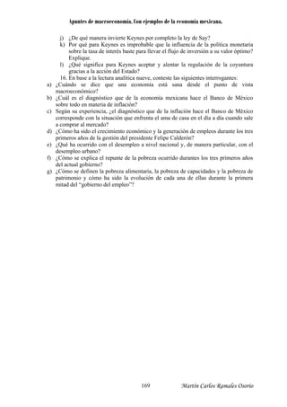 Apuntes de macroeconomía. Con ejemplos de la economía mexicana.
j) ¿De qué manera invierte Keynes por completo la ley de Say?
k) Por qué para Keynes es improbable que la influencia de la política monetaria
sobre la tasa de interés baste para llevar el flujo de inversión a su valor óptimo?
aceptar y alentar la regulación de la coyuntura
16. En base a la lectura analítica nueve, conteste las siguientes interrogantes:
a
b) ¿Cuál es el diagnóstico que de la economía mexicana hace el Banco de México
a el ama de casa en el día a día cuando sale
a comprar al mercado?
d) ¿Cómo ha sido el crecimiento económico y la generación de empleos durante los tres
nal y, de manera particular, con el
f) ¿Cómo se explica el repunte de la pobreza ocurrido durantes los tres primeros años
a evolución de cada una de ellas durante la primera
mitad del “gobierno del empleo”?
Explique.
l) ¿Qué significa para Keynes
gracias a la acción del Estado?
a) ¿Cuándo se dice que una economía está sana desde el punto de vist
macroeconómico?
sobre todo en materia de inflación?
c) Según su experiencia, ¿el diagnóstico que de la inflación hace el Banco de México
corresponde con la situación que enfrent
primeros años de la gestión del presidente Felipe Calderón?
e) ¿Qué ha ocurrido con el desempleo a nivel nacio
desempleo urbano?
del actual gobierno?
g) ¿Cómo se definen la pobreza alimentaria, la pobreza de capacidades y la pobreza de
patrimonio y cómo ha sido l
Martín Carlos Ramales Osorio169
 