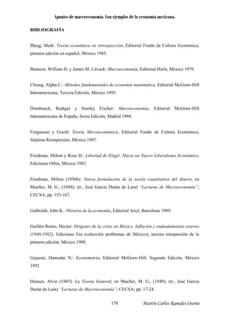 Apuntes de macroeconomía. Con ejemplos de la economía mexicana.
BIBLIOGRAFÍA
Blaug, Mark: Teoría económica en retrospección, Editorial Fondo de Cultura Económica,
ranson, William H. y James M. Litvack: Macroeconomía, Editorial Harla, México 1979.
mericana, Tercera Edición, México 1993.
nomía, Editorial McGraw-Hill
teramericana de España, Sexta Edición, Madrid 1994.
resión, México 1987.
., (1949); (tr., José García Durán de Lara) “Lecturas de Macroeconomía”;
ECSA; pp. 153-167.
uillén Romo, Héctor: Orígenes de la crisis en México. Inflación y endeudamiento externo
ansen, Alvin (1947): La Teoría General; en Mueller, M. G., (1949); (tr., José García
Durán de Lara) “Lecturas de Macroeconomía”; CECSA; pp. 17-24.
primera edición en español, México 1985.
B
Chiang, Alpha C.: Métodos fundamentales de economía matemática, Editorial McGraw-Hill
Intera
Dornbusch, Rudiger y Stanley Fischer: Macroeco
In
Fergunson y Gould: Teoría Microeconómica, Editorial Fondo de Cultura Económica,
Séptima Reimp
Friedman, Milton y Rose D.: Libertad de Elegir. Hacia un Nuevo Liberalismo Económico,
Ediciones Orbis, México 1983.
Friedman, Milton (1956b): Nueva formulación de la teoría cuantitativa del dinero; en
Mueller, M. G
C
Galbraith, John K.: Historia de la economía, Editorial Ariel, Barcelona 1989.
G
(1940-1982), Ediciones Era (colección problemas de México), tercera reimpresión de la
primera edición, México 1988.
Gujarati, Damodar N.: Econometría, Editorial McGraw-Hill, Segunda Edición, México
1992
H
Martín Carlos Ramales Osorio170
 