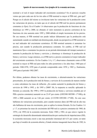 Apuntes de macroeconomía. Con ejemplos de la economía mexicana.
nominal o el real el mejor indicador del crecimiento económico? En el ejercicio resuelto
vemos que para cada uno de los tres años el PIB nominal es mayor al PIB real, ¿por qué?
Porque en el cálculo del mismo se involucran tanto las variaciones de la producción como
las variaciones de precios, en tanto que en el cálculo del PIB real los precios permanecen
constantes (o fijos). En el Cuadro 1.4 observamos que la producción de funciones de cine
disminuye en 1995 y 2000, no obstante el valor monetario (a precios corrientes) de las
funciones de cine aumenta entre 1995 y 2000 debido al simple incremento de los precios.
De esa manera, el PIB nominal nos puede indicar (falsamente) que la producción está
aumentando cuando en realidad está disminuyendo, desde esa perspectiva el PIB nominal es
un mal indicador del crecimiento económico. El PIB nominal aumenta si aumentan los
precios, aun cuando la producción permanezca constante. En cambio, el PIB real (al
mantenerse fijos o constantes los precios en un periodo determinado del tiempo) aumenta si
aumenta la producción de bienes y servicios, y disminuye si disminuye la producción de
bienes y servicios. Luego entonces, es el PIB real (o a precios constantes) el mejor indicador
del crecimiento económico. En los Cuadros 1.6 y 1.7, observamos claramente como el PIB
nominal es mayor al PIB real para todos los años posteriores a los años base: 1960 para el
periodo 1940-1970, 1970 para el periodo comprendido entre 1970 y 1982 y, finalmente,
1993 para el periodo 1982-2007.
Por último, podemos obtener las tasas de crecimiento, o alternativamente las variaciones
porcentuales, de la producción total de bienes y servicios de la economía de manera similar
a como calculamos las tasas de inflación. ¿En cuánto aumentó la producción de bienes y
servicios de 1990 a 1995, y de 1995 a 2000? Ah, la respuesta es sencilla: aplicando la
fórmula ya conocida. De 1990 a 1995 la producción de bienes y servicios (medida por el
PIB a precios constantes) aumentó en un 23.47 por ciento y de
1995 a 2000 aumentó en un 3.66 por ciento
)100*1885500/1093380( −
)100*11093380/1133390( − . En este caso
hablamos de variaciones porcentuales, pero cuando tenemos datos del PIB real de año tras
año hablamos de tasas de crecimiento, pero se aplica la misma fórmula. En los Cuadros 1.6
y 1.7, se presentan las tasas de crecimiento del PIB real (o a precios constantes de 1960, de
1970 y de 1993) de la economía mexicana. Entre 1940 y 1982, en que estuvo vigente la
estrategia de desarrollo denominada industrialización por sustitución de importaciones (ISI),
la economía mexicana creció a una tasa promedio interanual del 6.31 por ciento; en tanto
que bajo el modelo de economía abierta y Estado mínimo inaugurado hacia fines de 1982, la
Martín Carlos Ramales Osorio20
 