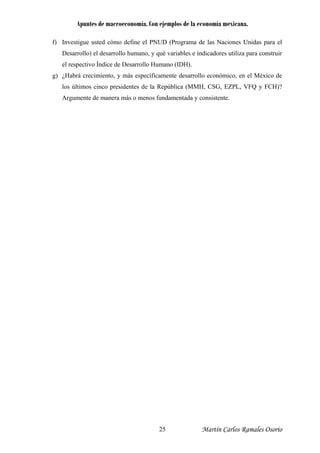 Apuntes de macroeconomía. Con ejemplos de la economía mexicana.
f) Investigue usted cómo define el PNUD (Programa de las Naciones Unidas para el
Desarrollo) el desarrollo humano, y qué variables e indicadores utiliza para construir
el respectivo Índice de Desarrollo Humano (IDH).
g) ¿Habrá crecimiento, y más específicamente desarrollo económico, en el México de
los últimos cinco presidentes de la República (MMH, CSG, EZPL, VFQ y FCH)?
Argumente de manera más o menos fundamentada y consistente.
Martín Carlos Ramales Osorio25
 