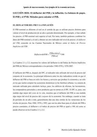 Apuntes de macroeconomía. Con ejemplos de la economía mexicana.
LECCIÓN DOS: El deflactor del PIB y la inflación. La balanza de pagos.
El PIB y el PNB. Métodos para calcular el PIB.
EL DEFLACTOR DEL PIB Y LA INFLACIÓN
El PIB nominal es diferente al real en el sentido de que se utilizan precios distintos para
valorar el nivel de producción de un año o periodo determinado. Por ejemplo, si han subido
los precios, el PIB nominal será superior al real. Por tanto, también podemos combinar los
datos del PIB nominal y el real y obtener así otro indicador del nivel de precios: el deflactor
del PIB, conocido en las Cuentas Nacionales de México como el Índice de Precios
Implícitos del PIB:
100*
min
PIBreal
alPIBno
elPIBDeflactord =
La Cuadros 2.1 y 2.2, muestran los valores del deflactor (o del Índice de Precios Implícitos
del PIB) de México correspondientes a los periodos 1940-1970 y 1970-2007.
El deflactor del PIB es, después del IPC, el indicador más utilizado del nivel de precios del
conjunto de la economía. La principal diferencia entre los dos indicadores reside en que el
deflactor del PIB se basa en todos los bienes y servicios que produce la economía y no sólo
en los que suelen comprar las economías domésticas (o las familias) urbanas. La canasta de
mercado utilizada para calcularlo incluye, pues, los edificios de oficinas, las locomotoras,
las computadoras personales y otros productos que no entran en el IPC. El IPC es, pues, una
medida algo mejor del costo de la vida, mientras que el deflactor del PIB es una medida
algo mejor del nivel de precios del conjunto de la economía. Sin embargo, cuando se trata
de períodos de un año o más, generalmente dan una idea similar de las variaciones de los
niveles de precios. Para 1960, 1970 y 1993, que son los años base para el cálculo del PIB a
precios constantes, el deflactor o el índice de precios del PIB es igual a 100, tal como se
puede observar en los Cuadros 2.1 y 2.2.
Martín Carlos Ramales Osorio26
 