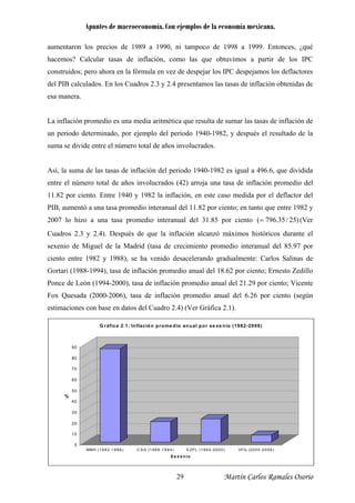 Apuntes de macroeconomía. Con ejemplos de la economía mexicana.
aumentaron los precios de 1989 a 1990, ni tampoco de 1998 a 1999. Entonces, ¿qué
hacemos? Calcular tasas de inflación, como las que obtuvimos a partir de los IPC
construidos; pero ahora en la fórmula en vez de despejar los IPC despejamos los deflactores
del PIB calculados. En los Cuadros 2.3 y 2.4 presentamos las tasas de inflación obtenidas de
esa manera.
La inflación promedio es una media aritmética que resulta de sumar las tasas de inflación de
un periodo determinado, por ejemplo del periodo 1940-1982, y después el resultado de la
suma se divide entre el número total de años involucrados.
Así, la suma de las tasas de inflación del periodo 1940-1982 es igual a 496.6, que dividida
entre el número total de años involucrados (42) arroja una tasa de inflación promedio del
11.82 por ciento. Entre 1940 y 1982 la inflación, en este caso medida por el deflactor del
PIB, aumentó a una tasa promedio interanual del 11.82 por ciento; en tanto que entre 1982 y
2007 lo hizo a una tasa promedio interanual del 31.85 por ciento (Ver
Cuadros 2.3 y 2.4). Después de que la inflación alcanzó máximos históricos durante el
sexenio de Miguel de la Madrid (tasa de crecimiento promedio interanual del 85.97 por
ciento entre 1982 y 1988), se ha venido desacelerando gradualmente: Carlos Salinas de
Gortari (1988-1994), tasa de inflación promedio anual del 18.62 por ciento; Ernesto Zedillo
Ponce de León (1994-2000), tasa de inflación promedio anual del 21.29 por ciento; Vicente
Fox Quesada (2000-2006), tasa de inflación promedio anual del 6.26 por ciento (según
estimaciones con base en datos del Cuadro 2.4) (Ver Gráfica 2.1).
)25/35.796(=
0
10
20
30
40
50
60
70
80
90
%
MMH (19 8 2-19 88 ) C SG (1 98 8-1 99 4) EZPL (1 99 4-20 00 ) VFQ (20 00 -2 00 6)
S e x e nio
G ráfica 2.1: Inflación prome dio anual por se xe nio (1982-2006)
Martín Carlos Ramales Osorio29
 