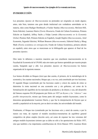 Apuntes de macroeconomía. Con ejemplos de la economía mexicana.
INTRODUCCIÓN
Los presentes Apuntes de Macroeconomía no pretenden ser originales en modo alguno;
antes, más bien, tenemos una gran deuda intelectual con verdaderas autoridades en la
materia, tales como Rudiger Dornbusch y Fischer Stanley (Macroeconomía, McGraw-Hill,
Sexta Edición), Laurence Harris (Teoría Monetaria, Fondo de Cultura Económica, Primera
Edición en Español), Jeffrey Sachs y Felipe Larraín (Macroeconomía en la Economía
Global, Prentice Hall, Primera Edición en Español), Joseph Stiglitz (Macroeconomía, Ariel
Economía, Segunda Edición), William Branson (Macroeconomía, Editorial Harla) y Blaug
Mark (Teoría económica en retrospección, Fondo de Cultura Económica, primera edición
en español), entre otros que se mencionan en la bibliografía que aparece al final de los
presentes Apuntes.
Otro tanto lo debemos a nuestros maestros que nos enseñaron macroeconomía en la
Facultad de Economía de la UNAM; más otro tanto que hemos aprendido por nuestra propia
cuenta, hurgando aquí y allá. Los presentes Apuntes de Macroeconomía los hemos
organizado de la siguiente manera:
Los hemos dividido en bloques (tres) que dan cuenta, el primero, de la metodología de la
economía y las cuentas nacionales; bloque que, a su vez, está constituido por tres lecciones.
El segundo bloque (constituido por las lecciones cuatro y cinco) da cuenta de cómo se
determina la renta nacional en una economía con y sin gobierno, así como de la
formalización del equilibrio de los mercados de productos y de dinero; o sea, del desarrollo
del famoso esquema IS-LM propuesto por Hicks en 1937 en Keynes y los “clásicos”: una
posible interpretación, mismo que forma parte del antiguo modelo keynesiano, como lo
denomina apropiadamente Laurence Harris, y que fue la interpretación de Keynes que se
enseñó y popularizó en la mayoría, por no decir en todas, las universidades del mundo.
Finalmente, el bloque tres (constituido por las lecciones seis y siete) da cuenta, o por lo
menos eso trata, de exponer el modelo neoclásico-monetarista de equilibrio general
competitivo de pleno empleo (lección seis), así como de exponer las tres versiones del
antiguo modelo keynesiano (mismo que se debe no sólo a las aportaciones de Hicks 1937,
sino que también a las importantes contribuciones de Alvin Hansen 1953, Laurence Klein
Martín Carlos Ramales Osorio3
 