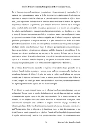 Apuntes de macroeconomía. Con ejemplos de la economía mexicana.
En la balanza comercial registramos exportaciones e importaciones de mercancías. Si el
valor de las exportaciones es mayor al de las importaciones, decimos que el país tiene un
superávit en balanza comercial; si sucede lo contrario, decimos que tiene un déficit. Ahora
bien, ¿qué registramos en la balanza de servicios factoriales? Por el lado de los ingresos,
registramos beneficios (o ganancias) que empresas mexicanas obtienen en el extranjero
como resultado de las actividades productivas que realizan en el mismo, así como parte de
los salarios que trabajadores mexicanos en el extranjero remiten a sus familiares en el país,
y pagos de intereses que agentes económicos extranjeros hacen a sus similares mexicanos
por préstamos que estos últimos les hayan otorgado; por el lado de los egresos, registramos
ganancias que empresas extranjeras obtienen en el país como resultado de las actividades
productivas que realizan en éste, así como parte de los salarios que trabajadores extranjeros
en el país remiten a sus familiares, y pagos de intereses que agentes económicos mexicanos
hacen a sus similares extranjeros por préstamos recibidos de parte de estos últimos. Si los
ingresos por factores productivos son mayores a los egresos, decimos que se tiene un
superávit en balanza de servicios factoriales; si sucede lo contrario, decimos que se tiene un
déficit. A la diferencia entre los ingresos y los egresos de cualquier balanza le llamamos
saldo (el cual puede ser, como ya lo hemos señalado, superavitario o deficitario).
En la balanza de servicios no factoriales se registran sobre todo los flujos generados por el
turismo. Cuando turistas extranjeros vienen a pasear a playas mexicanas, ello significa una
entrada de divisas (o de dólares) al país, por tanto, se registra en el lado de los ingresos;
cuando, por el contrario, turistas mexicanos se van de paseo al extranjero salen divisas (o
dólares) del país. Su saldo (que puede ser superavitario o deficitario) se obtiene restándole a
los ingresos por turismo los egresos por ese mismo concepto.
Y por último, la cuenta corriente cierra con el rubro de transferencias unilaterales, ¿por qué
unilaterales? Porque como su nombre lo indica son de un solo lado, es decir, no implican
contraprestación alguna como en los tres casos anteriores. En la balanza comercial, por
ejemplo, si una empresa mexicana vende productos a consumidores extranjeros, estos
consumidores extranjeros dan a cambio a la empresa mexicana un pago en dólares. No
obstante, en el caso de las transferencias unilaterales no se tiene que dar nada a cambio, ¿por
qué? Porque como bien se observa en la balanza de pagos se trata de donaciones, y una
donación es un regalo en especie o en efectivo. Cuando a Usted en el día de su cumpleaños
le regalan un bonito reloj, Usted no tiene porque dar nada a cambio. Lo mismo sucede entre
Martín Carlos Ramales Osorio34
 