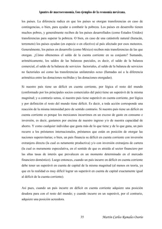 Apuntes de macroeconomía. Con ejemplos de la economía mexicana.
los países. La diferencia radica en que los países se otorgan transferencias en caso de
contingencias, o bien, para ayudar a combatir la pobreza. Los países en desarrollo tienen
muchos pobres, y generalmente reciben de los países desarrollados (como Estados Unidos)
transferencias para superar la pobreza. O bien, en caso de una catástrofe natural (huracán,
terremoto) los países ayudan (en especie o en efectivo) al país afectado por esos meteoros.
Generalmente, los países en desarrollo (como México) reciben más transferencias de las que
otorgan. ¿Cómo obtenemos el saldo de la cuenta corriente en su conjunto? Sumando,
aritméticamente, los saldos de las balanzas parciales, es decir, el saldo de la balanza
comercial, el saldo de la balanza de servicios factoriales, el saldo de la balanza de servicios
no factoriales así como las transferencias unilaterales netas (llamadas así a la diferencia
aritmética entre las donaciones recibidas y las donaciones otorgadas).
Si nuestro país tiene un déficit en cuenta corriente, por lógica el resto del mundo
(conformado por los principales socios comerciales del país) tiene un superávit de la misma
magnitud; y a contrario sensu, si nuestro país tiene superávit en cuenta corriente, por lógica
y por definición el resto del mundo tiene déficit. Es decir, a toda acción corresponde una
reacción de la misma intensidad pero de sentido contrario. Si nuestro país tiene un déficit en
cuenta corriente es porque los mexicanos incurrimos en un exceso de gasto en consumo e
inversión, es decir, gastamos por encima de nuestro ingreso y/o de nuestra capacidad de
ahorro. Y como cualquier individuo que gasta más de lo que tiene y de lo que gana, un país
recurre a los préstamos internacionales, préstamos que están en posición de otorgar las
naciones superavitarias; o bien, un país financia su déficit en cuenta corriente con inversión
extranjera directa (la cual es netamente productiva) y/o con inversión extranjera de cartera
(la cual es meramente especulativa, en el sentido de que es atraída al sector financiero por
las altas tasas de interés que prevalecen en un momento determinado en el mercado
financiero doméstico). Luego entonces, cuando un país incurre en déficit en cuenta corriente
debe tener un superávit en cuenta de capital de la misma magnitud (al menos en teoría, ya
que en la realidad es muy difícil lograr un superávit en cuenta de capital exactamente igual
al déficit de la cuenta corriente).
Así pues, cuando un país incurre en déficit en cuenta corriente adquiere una posición
deudora para con el resto del mundo; y cuando incurre en un superávit, por el contrario,
adquiere una posición acreedora.
Martín Carlos Ramales Osorio35
 