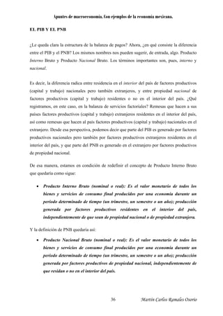 Apuntes de macroeconomía. Con ejemplos de la economía mexicana.
EL PIB Y EL PNB
¿Le queda clara la estructura de la balanza de pagos? Ahora, ¿en qué consiste la diferencia
entre el PIB y el PNB? Los mismos nombres nos pueden sugerir, de entrada, algo. Producto
Interno Bruto y Producto Nacional Bruto. Los términos importantes son, pues, interno y
nacional.
Es decir, la diferencia radica entre residencia en el interior del país de factores productivos
(capital y trabajo) nacionales pero también extranjeros, y entre propiedad nacional de
factores productivos (capital y trabajo) residentes o no en el interior del país. ¿Qué
registramos, en este caso, en la balanza de servicios factoriales? Remesas que hacen a sus
países factores productivos (capital y trabajo) extranjeros residentes en el interior del país,
así como remesas que hacen al país factores productivos (capital y trabajo) nacionales en el
extranjero. Desde esa perspectiva, podemos decir que parte del PIB es generado por factores
productivos nacionales pero también por factores productivos extranjeros residentes en el
interior del país, y que parte del PNB es generado en el extranjero por factores productivos
de propiedad nacional.
De esa manera, estamos en condición de redefinir el concepto de Producto Interno Bruto
que quedaría como sigue:
• Producto Interno Bruto (nominal o real): Es el valor monetario de todos los
bienes y servicios de consumo final producidos por una economía durante un
periodo determinado de tiempo (un trimestre, un semestre o un año); producción
generada por factores productivos residentes en el interior del país,
independientemente de que sean de propiedad nacional o de propiedad extranjera.
Y la definición de PNB quedaría así:
• Producto Nacional Bruto (nominal o real): Es el valor monetario de todos los
bienes y servicios de consumo final producidos por una economía durante un
periodo determinado de tiempo (un trimestre, un semestre o un año); producción
generada por factores productivos de propiedad nacional, independientemente de
que residan o no en el interior del país.
Martín Carlos Ramales Osorio36
 
