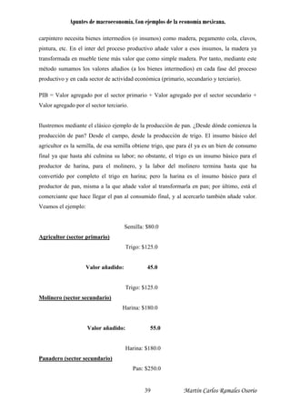 Apuntes de macroeconomía. Con ejemplos de la economía mexicana.
carpintero necesita bienes intermedios (o insumos) como madera, pegamento cola, clavos,
pintura, etc. En el inter del proceso productivo añade valor a esos insumos, la madera ya
transformada en mueble tiene más valor que como simple madera. Por tanto, mediante este
método sumamos los valores añadios (a los bienes intermedios) en cada fase del proceso
productivo y en cada sector de actividad económica (primario, secundario y terciario).
PIB = Valor agregado por el sector primario + Valor agregado por el sector secundario +
Valor agregado por el sector terciario.
Ilustremos mediante el clásico ejemplo de la producción de pan. ¿Desde dónde comienza la
producción de pan? Desde el campo, desde la producción de trigo. El insumo básico del
agricultor es la semilla, de esa semilla obtiene trigo, que para él ya es un bien de consumo
final ya que hasta ahí culmina su labor; no obstante, el trigo es un insumo básico para el
productor de harina, para el molinero, y la labor del molinero termina hasta que ha
convertido por completo el trigo en harina; pero la harina es el insumo básico para el
productor de pan, misma a la que añade valor al transformarla en pan; por último, está el
comerciante que hace llegar el pan al consumido final, y al acercarlo también añade valor.
Veamos el ejemplo:
Semilla: $80.0
Agricultor (sector primario)
Trigo: $125.0
Valor añadido: 45.0
Trigo: $125.0
Molinero (sector secundario)
Harina: $180.0
Valor añadido: 55.0
Harina: $180.0
Panadero (sector secundario)
Pan: $250.0
Martín Carlos Ramales Osorio39
 