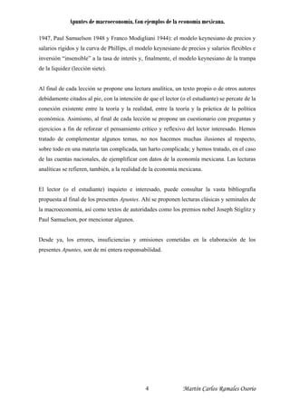 Apuntes de macroeconomía. Con ejemplos de la economía mexicana.
1947, Paul Samuelson 1948 y Franco Modigliani 1944): el modelo keynesiano de precios y
salarios rígidos y la curva de Phillips, el modelo keynesiano de precios y salarios flexibles e
inversión “insensible” a la tasa de interés y, finalmente, el modelo keynesiano de la trampa
de la liquidez (lección siete).
Al final de cada lección se propone una lectura analítica, un texto propio o de otros autores
debidamente citados al pie, con la intención de que el lector (o el estudiante) se percate de la
conexión existente entre la teoría y la realidad, entre la teoría y la práctica de la política
económica. Asimismo, al final de cada lección se propone un cuestionario con preguntas y
ejercicios a fin de reforzar el pensamiento crítico y reflexivo del lector interesado. Hemos
tratado de complementar algunos temas, no nos hacemos muchas ilusiones al respecto,
sobre todo en una materia tan complicada, tan harto complicada; y hemos tratado, en el caso
de las cuentas nacionales, de ejemplificar con datos de la economía mexicana. Las lecturas
analíticas se refieren, también, a la realidad de la economía mexicana.
El lector (o el estudiante) inquieto e interesado, puede consultar la vasta bibliografía
propuesta al final de los presentes Apuntes. Ahí se proponen lecturas clásicas y seminales de
la macroeconomía, así como textos de autoridades como los premios nobel Joseph Stiglitz y
Paul Samuelson, por mencionar algunos.
Desde ya, los errores, insuficiencias y omisiones cometidas en la elaboración de los
presentes Apuntes, son de mi entera responsabilidad.
Martín Carlos Ramales Osorio4
 