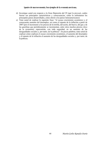 Apuntes de macroeconomía. Con ejemplos de la economía mexicana.
d) Investigue usted con respecto a la Gran Depresión del 29 (qué la provocó, cuáles
fueron sus principales características y consecuencias, cómo la enfrentaron los
principales países desarrollados, cómo afectó a los países latinoamericanos)
e) Trate usted de explicar la siguiente frase: “el escaso crecimiento económico y el
consecuente aumento del desempleo, así como el repunte de la inflación a partir de
2007 (por el incremento a los precios de la tortilla, del aceite, del huevo, del gas y de
las gasolinas que periódicamente se incrementan, entre otros muchos precios clave
de la economía), repercutirán, con toda seguridad, en un aumento de las
desigualdades sociales y, por tanto, de la pobreza”. En pocos palabras, trate usted de
explicar cómo explican el escaso crecimiento económico, el aumento del desempleo
y el repunte de la inflación el aumento de las desigualdades sociales y, por tanto, de
la pobreza.
Martín Carlos Ramales Osorio44
 