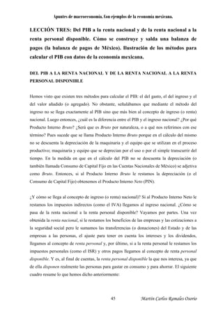 Apuntes de macroeconomía. Con ejemplos de la economía mexicana.
LECCIÓN TRES: Del PIB a la renta nacional y de la renta nacional a la
renta personal disponible. Cómo se construye y salda una balanza de
pagos (la balanza de pagos de México). Ilustración de los métodos para
calcular el PIB con datos de la economía mexicana.
DEL PIB A LA RENTA NACIONAL Y DE LA RENTA NACIONAL A LA RENTA
PERSONAL DISPONIBLE
Hemos visto que existen tres métodos para calcular el PIB: el del gasto, el del ingreso y el
del valor añadido (o agregado). No obstante, señalábamos que mediante el método del
ingreso no se llega exactamente al PIB sino que más bien al concepto de ingreso (o renta)
nacional. Luego entonces, ¿cuál es la diferencia entre el PIB y el ingreso nacional? ¿Por qué
Producto Interno Bruto? ¿Será que es Bruto por naturaleza, o a qué nos referimos con ese
término? Pues sucede que se llama Producto Interno Bruto porque en el cálculo del mismo
no se descuenta la depreciación de la maquinaria y el equipo que se utilizan en el proceso
productivo; maquinaria y equipo que se deprecian por el uso o por el simple transcurrir del
tiempo. En la medida en que en el cálculo del PIB no se descuenta la depreciación (o
también llamada Consumo de Capital Fijo en las Cuentas Nacionales de México) se adjetiva
como Bruto. Entonces, si al Producto Interno Bruto le restamos la depreciación (o el
Consumo de Capital Fijo) obtenemos el Producto Interno Neto (PIN).
¿Y cómo se llega al concepto de ingreso (o renta) nacional)? Si al Producto Interno Neto le
restamos los impuestos indirectos (como el IVA) llegamos al ingreso nacional. ¿Cómo se
pasa de la renta nacional a la renta personal disponible? Vayamos por partes. Una vez
obtenida la renta nacional, si le restamos los beneficios de las empresas y las cotizaciones a
la seguridad social pero le sumamos las transferencias (o donaciones) del Estado y de las
empresas a las personas, el ajuste para tener en cuenta los intereses y los dividendos,
llegamos al concepto de renta personal y, por último, si a la renta personal le restamos los
impuestos personales (como el ISR) y otros pagos llegamos al concepto de renta personal
disponible. Y es, al final de cuentas, la renta personal disponible la que nos interesa, ya que
de ella disponen realmente las personas para gastar en consumo y para ahorrar. El siguiente
cuadro resume lo que hemos dicho anteriormente:
Martín Carlos Ramales Osorio45
 