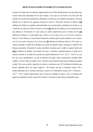 Apuntes de macroeconomía. Con ejemplos de la economía mexicana.
tenemos un saldo (por así decirlo) superavitario en el rubro de préstamos, lo cual indica que
el país tomó más préstamos de los que otorgó, o sea, que es un deudor neto del resto del
mundo. En inversiones productivas (llamada, en términos de la balanza de pagos, inversión
directa) en el lado de los ingresos tenemos el item 11 (Chrysler invirtió en México 170
millones de dólares en equipos automatizados en sus principales armadoras en el país) y en
el lado de los egresos el item 5 (Cemex invirtió 28 millones de dólares en la construcción de
una planta en Venezuela), lo cual arroja un saldo superavitario por el orden de los 142
millones de dólares, lo cual indica que el país es un receptor neto de inversión extranjera
directa. Y por último, en inversiones financieras tenemos que el país también es un receptor
neto de inversión extranjera de cartera por 20 millones de dólares (item 4). Por tanto, ¿a
cuánto asciende el saldo de la balanza en cuenta de capital? Igual, sumamos el saldo de las
balanzas parciales. Haciendo la suma aritmética tenemos que el saldo es superavitario por
216.7 millones de dólares. De manera tal que si sumamos aritméticamente el saldo de la
cuenta corriente y el saldo de la cuenta de capital obtenemos 35.2 (- 181.5 + 216.7), en vez
del cero que esperábamos, ya que la balanza de pagos como instrumento contable debe
cuadrar, es decir, debe ser igual a cero. ¿Entonces que hacemos para que la balanza de pagos
cuadre? Ah, muy sencillo, registrar en errores y omisiones esos 35.2 millones de dólares que
hemos obtenido pero con signo negativo. De manera tal que si sumamos menos 181.5
(saldo deficitario de la cuenta corriente) y menos 35.2 obtenemos menos 216.7. Entonces –
216.7 + 216.7 (saldo superavitario de la cuenta de capital) es igual a cero, ¡la balanza de
pagos ha cuadrado! ¿Se da cuenta? El Cuadro 3.2 resume lo que hemos establecido aquí.
Martín Carlos Ramales Osorio49
 