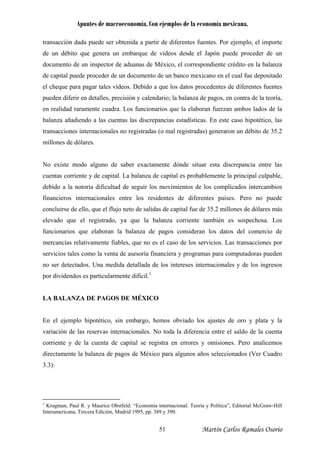 Apuntes de macroeconomía. Con ejemplos de la economía mexicana.
transacción dada puede ser obtenida a partir de diferentes fuentes. Por ejemplo, el importe
de un débito que genera un embarque de vídeos desde el Japón puede proceder de un
documento de un inspector de aduanas de México, el correspondiente crédito en la balanza
de capital puede proceder de un documento de un banco mexicano en el cual fue depositado
el cheque para pagar tales vídeos. Debido a que los datos procedentes de diferentes fuentes
pueden diferir en detalles, precisión y calendario; la balanza de pagos, en contra de la teoría,
en realidad raramente cuadra. Los funcionarios que la elaboran fuerzan ambos lados de la
balanza añadiendo a las cuentas las discrepancias estadísticas. En este caso hipotético, las
transacciones internacionales no registradas (o mal registradas) generaron un débito de 35.2
millones de dólares.
No existe modo alguno de saber exactamente dónde situar esta discrepancia entre las
cuentas corriente y de capital. La balanza de capital es probablemente la principal culpable,
debido a la notoria dificultad de seguir los movimientos de los complicados intercambios
financieros internacionales entre los residentes de diferentes países. Pero no puede
concluirse de ello, que el flujo neto de salidas de capital fue de 35.2 millones de dólares más
elevado que el registrado, ya que la balanza corriente también es sospechosa. Los
funcionarios que elaboran la balanza de pagos consideran los datos del comercio de
mercancías relativamente fiables, que no es el caso de los servicios. Las transacciones por
servicios tales como la venta de asesoría financiera y programas para computadoras pueden
no ser detectados. Una medida detallada de los intereses internacionales y de los ingresos
por dividendos es particularmente difícil.1
LA BALANZA DE PAGOS DE MÉXICO
En el ejemplo hipotético, sin embargo, hemos obviado los ajustes de oro y plata y la
variación de las reservas internacionales. No toda la diferencia entre el saldo de la cuenta
corriente y de la cuenta de capital se registra en errores y omisiones. Pero analicemos
directamente la balanza de pagos de México para algunos años seleccionados (Ver Cuadro
3.3):
1
Krugman, Paul R. y Maurice Obstfeld: “Economía internacional. Teoría y Política”, Editorial McGraw-Hill
Interamericana, Tercera Edición, Madrid 1995, pp. 389 y 390.
Martín Carlos Ramales Osorio51
 