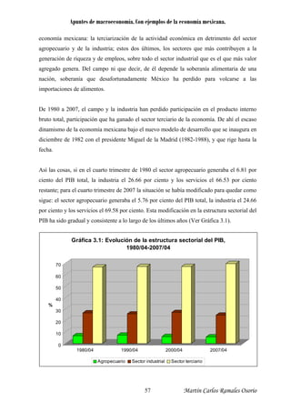 Apuntes de macroeconomía. Con ejemplos de la economía mexicana.
economía mexicana: la terciarización de la actividad económica en detrimento del sector
agropecuario y de la industria; estos dos últimos, los sectores que más contribuyen a la
generación de riqueza y de empleos, sobre todo el sector industrial que es el que más valor
agregado genera. Del campo ni que decir, de él depende la soberanía alimentaria de una
nación, soberanía que desafortunadamente México ha perdido para volcarse a las
importaciones de alimentos.
De 1980 a 2007, el campo y la industria han perdido participación en el producto interno
bruto total, participación que ha ganado el sector terciario de la economía. De ahí el escaso
dinamismo de la economía mexicana bajo el nuevo modelo de desarrollo que se inaugura en
diciembre de 1982 con el presidente Miguel de la Madrid (1982-1988), y que rige hasta la
fecha.
Así las cosas, si en el cuarto trimestre de 1980 el sector agropecuario generaba el 6.81 por
ciento del PIB total, la industria el 26.66 por ciento y los servicios el 66.53 por ciento
restante; para el cuarto trimestre de 2007 la situación se había modificado para quedar como
sigue: el sector agropecuario generaba el 5.76 por ciento del PIB total, la industria el 24.66
por ciento y los servicios el 69.58 por ciento. Esta modificación en la estructura sectorial del
PIB ha sido gradual y consistente a lo largo de los últimos años (Ver Gráfica 3.1).
0
10
20
30
40
50
60
70
%
1980/04 1990/04 2000/04 2007/04
Gráfica 3.1: Evolución de la estructura sectorial del PIB,
1980/04-2007/04
Agropecuario Sector industrial Sector terciario
Martín Carlos Ramales Osorio57
 