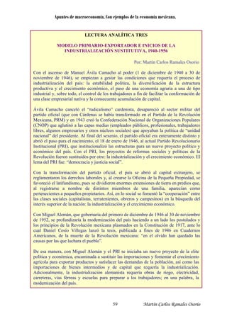 Apuntes de macroeconomía. Con ejemplos de la economía mexicana.
LECTURA ANALÍTICA TRES
MODELO PRIMARIO-EXPORTADOR E INICIOS DE LA
INDUSTRIALIZACIÓN SUSTITUTIVA, 1940-1956
Por: Martín Carlos Ramales Osorio
Con el ascenso de Manuel Ávila Camacho al poder (1 de diciembre de 1940 a 30 de
noviembre de 1946), se empiezan a gestar las condiciones que requería el proceso de
industrialización del país: la estabilidad política, la diversificación de la estructura
productiva y el crecimiento económico, el paso de una economía agraria a una de tipo
industrial y, sobre todo, el control de los trabajadores a fin de facilitar la conformación de
una clase empresarial nativa y la consecuente acumulación de capital.
Ávila Camacho canceló el “radicalismo” cardenista, desapareció al sector militar del
partido oficial (que con Cárdenas se había transformado en el Partido de la Revolución
Mexicana, PRM) y en 1943 creó la Confederación Nacional de Organizaciones Populares
(CNOP) que aglutinó a las capas medias (empleados públicos, profesionales, trabajadores
libres, algunos empresarios y otros núcleos sociales) que apoyaban la política de “unidad
nacional” del presidente. Al final del sexenio, el partido oficial era enteramente distinto y
abrió el paso para el nacimiento, el 18 de enero de 1946, al actual Partido Revolucionario
Institucional (PRI), que institucionalizó las estructuras para un nuevo proyecto político y
económico del país. Con el PRI, los proyectos de reformas sociales y políticas de la
Revolución fueron sustituidos por otro: la industrialización y el crecimiento económico. El
lema del PRI fue: “democracia y justicia social”.
Con la transformación del partido oficial, el país se abrió al capital extranjero, se
reglamentaron los derechos laborales y, al crearse la Oficina de la Pequeña Propiedad, se
favoreció el latifundismo, pues se dividieron enormes extensiones de tierra en predios que,
al registrarse a nombre de distintos miembros de una familia, aparecían como
pertenecientes a pequeños propietarios. Así, en lo social se fomentó la “cooperación” entre
las clases sociales (capitalistas, terratenientes, obreros y campesinos) en la búsqueda del
interés superior de la nación: la industrialización y el crecimiento económico.
Con Miguel Alemán, que gobernaría del primero de diciembre de 1946 al 30 de noviembre
de 1952, se profundizaría la modernización del país haciendo a un lado los postulados y
los principios de la Revolución mexicana plasmados en la Constitución de 1917, ante lo
cual Daniel Cosío Villegas lanzó la tesis, publicada a fines de 1946 en Cuadernos
Americanos, de la muerte de la Revolución mexicana: “en el olvido han quedado las
causas por las que luchara el pueblo”.
De esa manera, con Miguel Alemán y el PRI se iniciaba un nuevo proyecto de la elite
política y económica, encaminada a sustituir las importaciones y fomentar el crecimiento
agrícola para exportar productos y satisfacer las demandas de la población, así como las
importaciones de bienes intermedios y de capital que requería la industrialización.
Adicionalmente, la industrialización alemanista requería obras de riego, electricidad,
carreteras, vías férreas y escuelas para preparar a los trabajadores; en una palabra, la
modernización del país.
Martín Carlos Ramales Osorio59
 