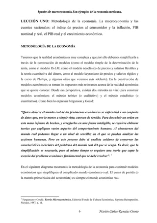 Apuntes de macroeconomía. Con ejemplos de la economía mexicana.
LECCIÓN UNO: Metodología de la economía. La macroeconomía y las
cuentas nacionales: el índice de precios al consumidor y la inflación, PIB
nominal y real, el PIB real y el crecimiento económico.
METODOLOGÍA DE LA ECONOMÍA
Tenemos que la realidad económica es muy compleja y que por ello debemos simplificarla a
través de la construcción de modelos (como el modelo simple de la determinación de la
renta, como el modelo IS-LM, como el modelo neoclásico de precios y salarios flexibles y
la teoría cuantitativa del dinero, como el modelo keynesiano de precios y salarios rígidos y
la curva de Phillips, y algunos otros que veremos más adelante). En la construcción de
modelos económicos se toman los supuestos más relevantes acerca de la realidad económica
que se quiere conocer. Desde esa perspectiva, existen dos métodos (o vías) para construir
modelos económicos: el método teórico (o cualitativo) y el método estadístico (o
cuantitativo). Como bien lo expresan Fergunson y Gould:
“Quien observe el mundo real de los fenómenos económicos se enfrentará a un conjunto
de datos que, por lo menos a simple vista, carecen de sentido. Para descubrir un orden en
esta masa informe de hechos, y arreglarlos en una forma inteligible, se requiere elaborar
teorías que expliquen varios aspectos del comportamiento humano. Al abstraernos del
mundo real podemos llegar a un nivel de sencillez en el que se pueden analizar las
acciones humanas. Pero en este proceso debe el analista cuidarse de conservar las
características esenciales del problema del mundo real del que se ocupa. Es decir, que la
simplificación es necesaria, pero al mismo tiempo se requiere una teoría que capte la
esencia del problema económico fundamental que se debe resolver”. 1
En el siguiente diagrama mostramos la metodología de la economía para construir modelos
económicos que simplifiquen el complicado mundo económico real. El punto de partida (o
la materia prima básica del economista) es siempre el mundo económico real.
1
Fergunson y Gould: Teoría Microeconómica, Editorial Fondo de Cultura Económica, Séptima Reimpresión,
México, 1987, p. 11.
Martín Carlos Ramales Osorio6
 