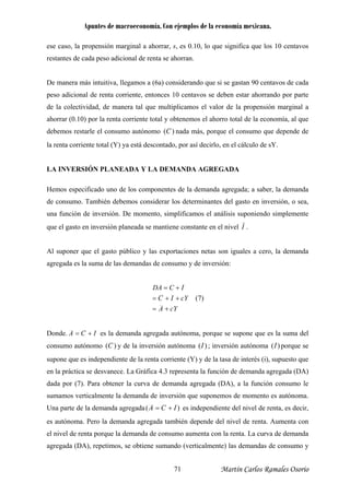 Apuntes de macroeconomía. Con ejemplos de la economía mexicana.
ese caso, la propensión marginal a ahorrar, s, es 0.10, lo que significa que los 10 centavos
restantes de cada peso adicional de renta se ahorran.
De manera más intuitiva, llegamos a (6a) considerando que si se gastan 90 centavos de cada
peso adicional de renta corriente, entonces 10 centavos se deben estar ahorrando por parte
de la colectividad, de manera tal que multiplicamos el valor de la propensión marginal a
ahorrar (0.10) por la renta corriente total y obtenemos el ahorro total de la economía, al que
debemos restarle el consumo autónomo )(C nada más, porque el consumo que depende de
la renta corriente total (Y) ya está descontado, por así decirlo, en el cálculo de sY.
LA INVERSIÓN PLANEADA Y LA DEMANDA AGREGADA
Hemos especificado uno de los componentes de la demanda agregada; a saber, la demanda
de consumo. También debemos considerar los determinantes del gasto en inversión, o sea,
una función de inversión. De momento, simplificamos el análisis suponiendo simplemente
que el gasto en inversión planeada se mantiene constante en el nivel I .
Al suponer que el gasto público y las exportaciones netas son iguales a cero, la demanda
agregada es la suma de las demandas de consumo y de inversión:
cYA
cYIC
ICDA
+=
++=
+=
(7)
Donde. ICA += es la demanda agregada autónoma, porque se supone que es la suma del
consumo autónomo )( y de la inversión autónomaC )(I ; inversión autónoma )(I porque se
supone que es independiente de la renta corriente (Y) y de la tasa de interés (i), supuesto que
en la práctica se desvanece. La Gráfica 4.3 representa la función de demanda agregada (DA)
dada por (7). Para obtener la curva de demanda agregada (DA), a la función consumo le
sumamos verticalmente la demanda de inversión que suponemos de momento es autónoma.
Una parte de la demanda agregada )( ICA += es independiente del nivel de renta, es decir,
es autónoma. Pero la demanda agregada también depende del nivel de renta. Aumenta con
el nivel de renta porque la demanda de consumo aumenta con la renta. La curva de demanda
agregada (DA), repetimos, se obtiene sumando (verticalmente) las demandas de consumo y
Martín Carlos Ramales Osorio71
 