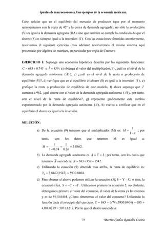 Apuntes de macroeconomía. Con ejemplos de la economía mexicana.
Cabe señalar que en el equilibrio del mercado de productos (que por el momento
representamos con la recta de 45º y la curv de demanda agregada), no sólo la producción
(Y) es igual a la demanda agregada (DA) sino que también se cumple la condición de que el
ahorro (S) es siempre igual a la inversión
a
)(I . Con las ecuaciones obtenidas anteriormente,
solvamos el siguiente ejercicio (más adelante resolveremos el mismo sistema aquíre
presentado por álgebra de matrices, en particular por regla de Cramer):
EJERCICIO 1: Suponga una economía hipotética descrita por las siguientes funciones:
YC 74.0683 += e 859=I : a) obtenga el valor del multiplicador, b) ¿cuál es el nivel de la
demanda agregada autónoma )(A ?, c) ¿cuál es el nivel de la renta o producción d
equilibrio (Y)?, d) verifique que en el equilibrio el ahorro (S) es igual a la inversión
e
)(I , e)
grafique la renta o producción de equilibrio de este modelo, f) ahora suponga que I
aumenta a 962, ¿qué ocurre con el valor de la demanda agregada autónoma )(A y, por tanto,
con el nivel de la renta de equilibrio?, g) represente gráficamente este cambio
ntado por la demanda agregada autónomaexperime )(A , h) vuelva a verificar que en el
igual a la inversión.
SOLUCIÓN:
equilibrio el ahorro es
a) De la ecuación (9) tenemos que el multiplicador (M) es:
c
M
−
=
1
1
; por
tanto, con los datos que tenemos M es igual a:
8462.3
26.0
11
74.01
==
−
=M .
b) La demanda agregada autónoma es ICA += ; por tanto, con los datos que
tenemos A asciende a: 1542859683 =+=A .
Utilizando la ecuación (9) obtenida más arriba, la renta de equilibrio es:
8404.5930)1542(8462.30 ==Y .
Para obtener el ahorro podemos utilizar la ecuación (5), S = Y – C; o bien, la
ecuación (6a),
c)
d)
sYCS +−= . Utilicemos primero la ecuación 5; no obstante,
obtengamos prim renta ya lo tenemos
y es de 5930.8404. ¿Cómo obtenem valor del consumo? Utilizando la
71.8219. Por lo que el ahorro asciende a:
ero el valor del consumo, el valor de la
os el
función dada al principio del ejercicio: C = 683 + 0.74 (5930.8404) = 683 +
4388.8219 = 50
Martín Carlos Ramales Osorio75
 