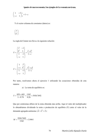Apuntes de macroeconomía. Con ejemplos de la economía mexicana.
c
c
−=
+
−
⎟⎟
⎠
⎞
⎜⎜
⎝
⎛
−
−
1
1
11
Y el vector columna de constantes (datos) es:
⎟⎟
⎠
⎞
⎜⎜
⎝
⎛
C
I
La regla de Cramer nos lleva a la siguiente solución:
c
CI
c
Y
−
=
⎞
⎜⎜
⎝
⎛
−
−
⎠⎝=
111
C
I
+
⎟⎟
⎠
⎟⎟
⎞
⎜⎜
⎛ −
1
1
1
c
IcC
c ⎟⎟
⎠
⎜⎜
⎝− 1
Por tanto, resolvamos ahora el ejercicio
Cc
I
−
+
=
⎞⎛ −
⎟⎟
⎠
⎞
⎜⎜
⎝
⎛
−
=
111
1
1 utilizando las ecuaciones obtenidas de esta
anera:
a) La renta de equilibrio es:
C
m
7692.5930
26.0
1542683
==
74.01
859
−
+
=Y
Que por ce
lo obtendríam
demanda agreg
ntésimas difiere de la renta obtenida más arriba. Aquí el valor del multiplicador
os dividiendo la renta o producción de equilibrio (Y) entre el valor de la
ada autónoma )( ICA += :
8461.3
1542
7692.5930
==M
Martín Carlos Ramales Osorio78
 
