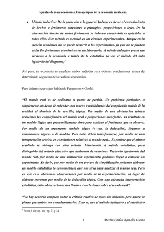 Apuntes de macroeconomía. Con ejemplos de la economía mexicana.
• Método inductivo: De lo particular a lo general. Inducir es elevar el entendimiento
de hechos o fenómenos singulares a principios, proposiciones o leyes. De la
observación directa de varios fenómenos se inducen características aplicables a
todos ellos. Este método es esencial en las ciencias experimentales. Aunque en la
ciencia económica no se puede recurrir a los experimentos, ya que no se pueden
aislar los fenómenos económicos en un laboratorio, el método inductivo presta sus
servicios a la economía a través de la estadística (o sea, el método del lado
izquierdo del diagrama).4
Así pues, en economía se emplean ambos métodos para obtener conclusiones acerca de
determinado segmento de la realidad económica.
Pero dejemos que sigan hablando Fergunson y Gould:
“El mundo real es de ordinario el punto de partida. Un problema particular, o
simplemente un deseo de entender, nos mueve a trasladarnos del complicado mundo de la
realidad al dominio de la sencillez lógica. Por medio de una abstracción teórica
reducimos las complejidades del mundo real a proporciones manejables. El resultado es
un modelo lógico que presumiblemente sirve para explicar el fenómeno que se observa.
Por medio de un argumento también lógico (o sea, la deducción), llegamos a
conclusiones lógicas o de modelo. Pero éstas deben transformarse, por medio de una
interpretación teórica, en conclusiones relativas al mundo real... Es posible que el mismo
resultado se obtenga con otro método. Llamémoslo el método estadístico, para
distinguirlo del método educativo que acabamos de examinar. Partiendo igualmente del
mundo real, por medio de una abstracción experimental podemos llegar a elaborar un
experimento. Es decir, que por medio de un proceso de simplificación podemos elaborar
un modelo estadístico (o econométrico) que nos sirva para analizar el mundo real. Pero
en este caso obtenemos observaciones por medio de la experimentación, en lugar de
elaborar teoremas por medio de la deducción lógica. Con una adecuada interpretación
estadística, estas observaciones nos llevan a conclusiones sobre el mundo real”.
“No hay acuerdo completo sobre el criterio relativo de estos dos métodos, pero ahora se
piensa que ambos son complementarios. Esto es, que el método deductivo y el estadístico
4
Pazos, Luis: op. cit., pp. 23 y 24.
Martín Carlos Ramales Osorio8
 