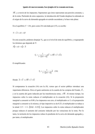 Apuntes de macroeconomía. Con ejemplos de la economía mexicana.
RT , y a través de los impuestos. Suponemos que éstos representan una porción constante, t,
do de estos supuestos, la introducción del Estado desplaza la ordenada en
l origen de la curva de demanda agregada en sentido ascendente y la hace más plana:
En el equilibrio Y = DA, pero como DA está dada por (15), se escribe:
de la renta. Partien
e
YtcAY (+= )1−
0En esta ecuación, podemos despejar Y , que es el nivel de renta de equilibrio, y reagrupando
los términos que depende de Y:
[ ] AtcY =−− )1(1
[ ]
)(
)1(1
1
0 GIRcTC
tc
Y +++
−−
=
O simplificando:
[ ]
A
tc
Y
)1(1
1
0
−−
= (16)
Donde GIRcTCA +++=
Si comparamos la ecuación (16) con la (9), vemos que el sector público introduce una
portante diferencia. Eleva el gasto autónomo en la cuantía de las compras del Estado, Gim ,
y en la cuantía del gasto induci RcTdo por las transferencias netas, . Al mismo tiempo, los
enta reducen el multiplicador en la ecuación (16). Si la propensión
al a consumir es sma y el tipo impositivo es de 0.25, el multiplicador se reduce a
d: 2.5 =
impuestos sobre la r
marginal a consumir es 0.80 y los impuestos son cero, el multiplicador es 5; si la propensión
margin la mi
la mita [ ])25.01(8.01/1 −− . Los impuestos sobre la renta reducen el multiplicador
porque reducen el aumento del consumo inducido por las variaciones de la renta. Por lo
tanto, la inclusión de los impuestos reduce la anda agregada y,
to, el multiplicador.
pendiente de la curva de dem
por tan
Martín Carlos Ramales Osorio83
 