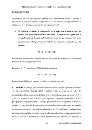 Apuntes de macroeconomía. Con ejemplos de la economía mexicana.
EL PRESUPUESTO
Actualmente, los déficit presupuestarios públicos son más la excepción que la regla en la
nto, un concepto importante es
l de superávit (o déficit) presupuestario, representado por SP:
El superávit (o déficit) presupuestario, es la diferencia aritmética entre los
os (T) representan la
principal fuente de ingresos del Estado, en tanto que las compras
mayoría de las economías. Pero no siempre ha sido así. Por ta
e
ingresos y los gastos (o erogaciones) del Estado. Los impuest
y las)(G
transferencias )( RT representan el total de las erogaciones del gobierno. E
símbolos
n
RTGTSP −−= (17)
Un superávit presupuestario negativo, es decir, un exceso del gasto sobre la recaudación
tributaria, es un déficit presupuestario.
Pero como T = tY, reescribimos (17) de la siguiente manera:
RTGtYSP −−= (18)
diciones de plantear, y resolver, el siguiente ejercicio:
EJE s funciones:
Estamos en con
RCICIO 2: Suponga una economía hipotética descrita por las siguiente
C 19.02083,1867,2649,68.02026 ====+= ytIRTGYD : a) ¿cuál es el valor del
multiplicador?, b) ¿a cuánto asciende el nivel de la demanda agrega a )(Ada autónom ?, c)
cuál es el nivel de la renta o producción de equilibrio?, d) calcule el superávit (o déficit)
uilibrio el ahorro (S)
s igual a la inversión , f) represente gráficamente la renta de equilibrio de este modelo,
g) a
¿
presupuestario del gobierno (SP), e) verifique que en condiciones de eq
r
)(Ie
hora suponga que el gasto público )( aumenta a 3150, ¿qué ocurre con la demanda
a autónoma
G
agregad )(A y, por tanto, con el nivel de la producción o renta de equilibrio?, h)
uelva a calcular el superávit (o déficit) presupuestario del gobierno, ¿ha mejorado ov
Martín Carlos Ramales Osorio84
 