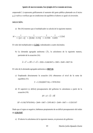 Apuntes de macroeconomía. Con ejemplos de la economía mexicana.
empeorado?, i) represente gráficamente el aumento del gasto público planteado en el inciso
g, j) vuelva a verificar que en condiciones de equilibrio el ahorro es igual a la inversión.
OLUCIÓN:
a) s que el multiplicador se calcula de la siguiente manera:
S
De (16) tenemo
[ ] [ ]
2262.2
4492.05508.01)19.01(68.01)1(1 −−−−− tc
1111
=====
El valor del multiplicador es 2.2262
M
, redondeando a cuatro decimales.
b) La demanda agregada autónoma )(A , la calculamos de la siguiente manera,
partiendo de la ecuación (16):
56.802726492083)1867(68.02026 =+++=+++= GIRcTCA
El valor de la demanda agregada autónoma es 8027.56
c) Empleando directamente la ecuación (16) obtenemos el nivel de la renta de
equilibrio (Y):
9541.17870)56.8027(2262.2 ==Y
d) El superávit (o déficit) presupuestario del gobierno lo calculamos a partir de la
ecuación (18):
RTGtYSP −−=
5187.1120186726494813.339518672649)9541.17870(19.0 −=−−=−−=SP
Dado que el signo es n supuestario del orden
de 1120.5187
egativo, hablamos propiamente de un déficit pre
.
e) El ahorro lo calculamos de la siguiente manera, en presencia de gobierno:
Martín Carlos Ramales Osorio85
 