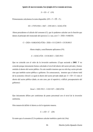 Apuntes de macroeconomía. Con ejemplos de la economía mexicana.
CYDS −= (19)
Primeramente calculamos la renta disponible )( TRTYYD −+= :
163424813.339518679541.17870 =−+=YD
Ahora proc
4728.
edemos al cálculo del consumo (C), que lo podemos calcular con la función que
amos al principio del enunciado del ejercicio 2; o sea, con )(68.02026 YDC +=d :
8815.131388815.111122026)4728.16342(68.02026 =+=+=C
Ahora simple y sencillamente aplicamos (19):
03328815.131384728.16342 =−=S 5913.
Que no coincide con el valor de la inversión autónoma )(I
lculado el nivel del ahorro del sector privado y he
que asciende a 2083. Y no
coincide porque únicamente hemos ca mos
y sector privado
sino que también sector público o gobierno. E consecuencia, tenemos que el ahorro total
de la economía es igual al ahorro del sector privado (dado por más el
o déficit, presupuestario del
omitido el ahorro del sector público. En este modelo tenemos que no sólo ha
n
)(Stotal )CYDS −=
ahorro del sector público (dado, en este caso, por el superávit,
gobierno):
0726.20835187.11205913.3203 =−=Stotal
Que únicamente difiere por centésimas de punto porcentual con el nivel de la inversión
tra manera de definir el ahorro es de la siguiente manera.
autónoma.
O
CsYDS −= (20)
n tanto que el consumo (C) lo podemos calcular también a partir de (14a):E
Martín Carlos Ramales Osorio86
 