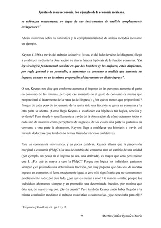 Apuntes de macroeconomía. Con ejemplos de la economía mexicana.
se refuerzan mutuamente, en lugar de ser instrumentos de análisis completamente
excluyentes”.5
Ahora ilustremos sobre la naturaleza y la complementariedad de ambos métodos mediante
un ejemplo.
Keynes (1936) a través del método deductivo (o sea, el del lado derecho del diagrama) llegó
a establecer mediante la observación su ahora famosa hipótesis de la función consumo: “La
ley sicológica fundamental consiste en que los hombres (y las mujeres) están dispuestos,
por regla general y en promedio, a aumentar su consumo a medida que aumenta su
ingreso, aunque no en la misma proporción al incremento en dicho ingreso”.
O sea, Keynes nos dice que conforme aumenta el ingreso de las personas aumenta el gasto
en consumo de las mismas, pero que ese aumento en el gasto de consumo es menos que
proporcional al incremento de la renta (o del ingreso). ¿Por qué es menos que proporcional?
Porque de cada peso de incremento de la renta sólo una fracción se gasta en consumo y la
otra parte se ahorra. ¿Cómo llegó Keynes a establecer esa hipótesis tan lógica, sencilla y
evidente? Pues simple y sencillamente a través de la observación de cómo actuamos todos y
cada uno de nosotros como perceptores de ingresos, de los cuales una parte la gastamos en
consumo y otra parte la ahorramos, Keynes llega a establecer esa hipótesis a través del
método deductivo (que también lo hemos llamado teórico o cualitativo).
Para un economista matemático, y en pocas palabras, Keynes afirma que la propensión
marginal a consumir (PMgC), la tasa de cambio del consumo ante un cambio de una unidad
(por ejemplo, un peso) en el ingreso (o sea, una derivada), es mayor que cero pero menor
que 1. ¿Por qué es mayor a cero la PMgC? Porque por lógica los individuos gastamos
siempre y en promedio una determinada fracción, por muy pequeña que ésta sea, de nuestro
ingreso en consumo, si fuera exactamente igual a cero ello significaría que no consumimos
prácticamente nada; por otro lado, ¿por qué es menor a uno? De manera similar, porque los
individuos ahorramos siempre y en promedio una determinada fracción, por mínima que
ésta sea, de nuestro ingreso. ¿Se da cuenta? Pero también Keynes pudo haber llegado a la
misma conclusión mediante el método estadístico o cuantitativo, ¿qué necesitaba para ello?
5
Fergunson y Gould: op. cit., pp. 11 y 12.
Martín Carlos Ramales Osorio9
 