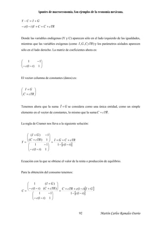 Apuntes de macroeconomía. Con ejemplos de la economía mexicana.
GICY +=−
RcTCCYtc +=+−− )1(
Donde las variables endógenas (Y y C) aparecen sólo en el lado izquierdo de las igualdades,
mientras que las variables exógenas (como ),, RyTCGI y los parámetros aislados aparecen
sólo en el lado derecho. La matriz de coeficientes ahora es:
−− 1)1( tc
El vector columna de constantes (datos) es:
⎟⎟
⎠
⎞
⎜⎜
⎝
⎛ −11
⎟⎟
⎞
⎜⎜
⎝
⎛
+
+
RcTC
GI
⎠
Tenemos ahora que la suma GI +ˆ se considera como una única entidad, como un simple
elemento en el vector de constantes, lo mismo que la suma RcTC
r
+ .
La regla de Cramer nos lleva a la siguiente solución:
[ ])1(1
1)1(
11
1)(
1)(
RcTC
GI
Y
⎛ −
⎟⎟
⎞
⎜⎜
⎝
⎛
+
−+
=
tc
RcTCGI
tc
−−
+++
=
⎟⎟
⎠
⎞
⎜⎜
⎝ −−
⎠
Ecuación con la que se obtiene el valor de la renta o producción de equilibrio.
Para la obtención del consumo tenemos:
[ ]
[ ])1(1
)1(
1)1(
11
)()1(
)(1 GI ⎞⎛ +
tc
GItcRcTC
tc
RcTCtc
C
−−
+−++
=
⎟⎟
⎠
⎞
⎜⎜
⎝
⎛
−−
−
⎟⎟
⎠
⎜⎜
⎝ +−−
=
Martín Carlos Ramales Osorio92
 