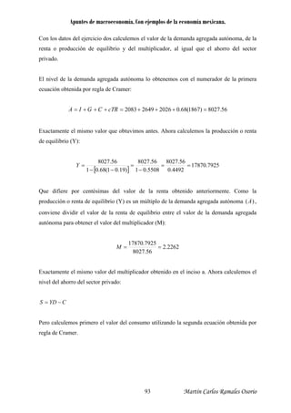 Apuntes de macroeconomía. Con ejemplos de la economía mexicana.
Con los datos del ejercicio dos calculemos el valor de la demanda agregada autónoma, de la
renta o producción de equilibrio y del multiplicador, al igual que el ahorro del sector
rivado.
l nivel de la demanda agregada autónoma lo obtenemos con el numerador de la primera
p
E
ecuación obtenida por regla de Cramer:
56.8027)1867(68.0202626492083 =+++=+++= RcTCGIA
Exactamente el mismo valor que obtuvimos antes. Ahora calculemos la producción o renta
e equilibrio (Y):d
[ ]
7925.17870
4492.0
56.8027
5508.01
56.8027
)19.01(68.01
56.8027
==
−
=
−−
=Y
Que difiere por centésimas del valor de la renta obtenido anteriormente. Como la
agregada autónoma )(Aproducción o renta de equilibrio (Y) es un múltiplo de la demanda ,
onviene dividir el valor de la renta de equilibrio entre el valor de la demanda agregada
autónoma para obtener el valor del multiplicad (M):
c
or
2262.2
56.8027
7925.17870
==M
xactamente el mismo valor del multiplicador obtenido en el inciso a. Ahora calculemos el
−=
ero calculemos primero el valor del consumo utilizando la segunda ecuación obtenida por
E
nivel del ahorro del sector privado:
S CYD
P
regla de Cramer.
Martín Carlos Ramales Osorio93
 