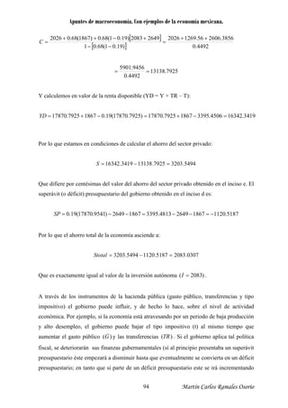 Apuntes de macroeconomía. Con ejemplos de la economía mexicana.
[ ]
[ ] 4492.0)19.01(68.01
3856.260656.1269202626492083)19.01(68.0)1867(68.02026 ++
=
−−
+−++
=C
7925.13138
4492.0
9456.5901
==
Y calculemos en valor de la renta disponible (YD = Y + TR – T):
3419.163424506.339518677925.17870)7925.17870(19.018677925.17870 =−+=−+=YD
Por lo que estamos en condiciones de calcular el ahorro del sector privado:
5494.32037925.131383419.16342 =−=S
Que difiere por centésimas del valor del ahorro del sector privado obtenido en el inciso e. El
superávit (o déficit) presupuestario del gobierno obtenido en el inciso d es:
5187.1120186726494813.339518672649)9541.17870(19.0 −=−−=−−=SP
Por lo que el ahorro total de la economía asciende a:
0307.20835187.11205494.3203 =−=Stotal
Que es exactamente igual al valor de la inversión autónoma )2083( =I .
A través de los instrumentos de la hacienda pública (gasto público, transferencias y tipo
impositivo) el gobierno puede influir, y de hecho lo hace, sobre el nivel de actividad
económica. Por ejemplo, si la economía está atravesando por un periodo de baja producción
y alto desempleo, el gobierno puede bajar l tipo impositivo (t) al mismo tiempo que
aumentar el gasto público
e
)(G y las transferencias )( RT . Si el gobierno aplica tal política
fiscal, se deteriorarán sus finanzas gubernam tales (sí al principio presentaba un superávit
presupuestario éste empezará a disminuir hasta que eventualmente se convierta en un déficit
presupuestario; en tanto que si parte de un déficit presupuestario este se irá incrementando
en
Martín Carlos Ramales Osorio94
 