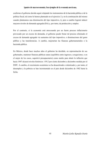 Apuntes de macroeconomía. Con ejemplos de la economía mexicana.
Martín Carlos Ramales Osorio95
conforme el gobierno decida seguir relajando los instrumentos de la hacienda pública o de la
política fiscal, tal como lo hemos planteado en el ejercicio 2 y en la continuación del mismo
cuando planteamos una disminución del tipo impositivo, t), pero a cambio logrará inducir
mayores niveles de demanda agregada (DA) y, por tanto, de producción y empleo.
Por el contrario, si la economía está atravesando por un fuerte proceso inflacionario
provocado por un exceso de demanda, el gobierno puede frenar tal proceso eliminado el
exceso de demanda agregada vía aumentos del tipo impositivo, o disminuciones del gasto
público y las transferencias. A cambio, m rían las finanzas gubernamentales o la
acienda pública.
En México, desde hace m n representación de sus
gober o en
e erá
h
IN
d
fe
ejora
h
uchos años el gobierno ha decidido, e
nados, mantener finanzas públicas sanas (equilibrio entre ingresos y erogaciones;
l mejor de los casos, sup vit presupuestario) como medio para abatir la inflación que
acía 1987 alcanzó niveles históricos: 159.2 por ciento diciembre a diciembre medida por el
PC. A cambio, el crecimiento económico se ha desacelerado o ralentizado y, por tanto, el
esempleo y la pobreza se han incrementado en el país desde diciembre de 1982 hasta la
cha.
 
