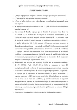 Apuntes de macroeconomía. Con ejemplos de la economía mexicana.
CUESTIONARIO CUATRO
¿Por qué la propensión marginal a consumir es mayor que cero pero menor a uno?
¿Cómo se define la propensión marginal a consum
1.
2. ir?
la renta
4.
3. ¿Cómo se define el ahorro y por qué se dice que es una función creciente de
o el ingreso?
Si la propensión marginal a consumir (c) es 0.72, ¿cuál será el valor de la propensión
marginal a ahorrar (s)?
5. En ausencia de Estado, suponga que la función de consumo viene dada por
YC 8.0100 += y la inversión 50=I : a) ¿cuál es el valor del multiplicador?, b) ¿a
cuánto asciende el nivel de la demanda agregada autónoma )(A ?, c) ¿cuál es el valor
de la renta de equilibrio?, d) verifique que en condiciones de equilibrio el ahorro (S)
es igual a la inversión )(I , e) si I aumenta a 100, ¿cómo afecta ese aumento a la
a la renta de
equilibrio, g) represente gráficamente el nivel de la renta de equilibrio del inciso c, y
posteriormente, represente también gráficamente la disminución de la propensión
marginal a consumir que se plantea en el inciso f.
6. Supongamos que tenemos una economía descrita por las siguientes funciones:
demanda agregada autónoma y a la renta de equilibrio?, f) si la propensión marginal
a consumir disminuye a 0.60, ¿cómo afecta esa disminución a al renta de equilibrio?,
f) explique por qué una disminución de c afecta negativamente
20.0100,200,70,8.050 ====+= ytRTGIYDC : a) encuentre el valor del
multiplicador, b) ¿cuál es el nivel de la demanda agregada autónoma?, c) encuentre
el nivel de la renta de equilibrio, d) calcule el superávit presupuestario del gobierno,
e) verifique que en condiciones de equilibrio el ahorro es igual a la inversión, f)
suponga que t sube a 0.25, ¿qué ocurre con el valor del multiplicador y, por tanto,
con el nivel de la rente de equilibrio?, g) calcule nuevamente el superávit
presupuestario del gobierno, h) vuelva a verificar que en condiciones de equilibrio el
ahorro es igual a la inversión, i) represente gráficamente la renta de equilibrio del
inciso c, y posteriormente, represente también gráficamente le aumento del tipo
impositivo (t).
7. A partir de la lectura analítica cuatro, responda las siguientes interrogantes:
Martín Carlos Ramales Osorio98
 