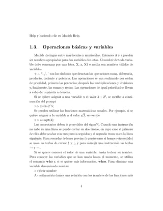 Help y haciendo clic en Matlab Help.
1.3. Operaciones básicas y variables
Matlab distingue entre mayúsculas y minúsculas. Entonces A y a pueden
ser nombres apropiados para dos variables distintas. El nombre de toda varia-
ble debe comenzar por una letra. X, x, X1 o media son nombres válidos de
variables.
+, -, *, /, ˆ son los sı́mbolos que denotan las operaciones suma, diferencia,
producto, cociente y potencia. Las operaciones se van realizando por orden
de prioridad, primero las potencias, después las multiplicaciones y divisiones
y, finalmente, las sumas y restas. Las operaciones de igual prioridad se llevan
a cabo de izquierda a derecha.
Si se quiere asignar a una variable x el valor 3 + 25
, se escribe a conti-
nuación del prompt
>> x=3+2ˆ5;
Se pueden utilizar las funciones matemáticas usuales. Por ejemplo, si se
quiere asignar a la variable a el valor
√
3, se escribe
>> a=sqrt(3);
Los comentarios deben ir precedidos del signo %. Cuando una instrucción
no cabe en una lı́nea se puede cortar en dos trozos, en cuyo caso el primero
de ellos debe acabar con tres puntos seguidos y el segundo trozo va en la lı́nea
siguiente. Para recordar órdenes previas (o posteriores si hemos retrocedido)
se usan las teclas de cursor ↑ y ↓, y para corregir una instrucción las teclas
→ y ←.
Si se quiere conocer el valor de una variable, basta teclear su nombre.
Para conocer las variables que se han usado hasta el momento, se utiliza
el comando who y, si se quiere más información, whos. Para eliminar una
variable denominada nombre
>>clear nombre
A continuación damos una relación con los nombres de las funciones más
4
 