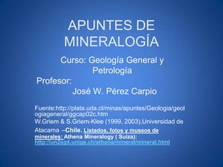 APUNTES DE
MINERALOGÍA
Curso: Geología General y
Petrología
Profesor:
José W. Pérez Carpio
Fuente:http://plata.uda.cl/minas/apuntes/Geologia/geol
ogiageneral/ggcap02c.htm
W.Griem & S.Griem-Klee (1999, 2003),Universidad de
Atacama –Chile. Listados, fotos y museos de
minerales: Athena Mineralogy ( Suiza):
http://un2sg4.unige.ch/athena/mineral/mineral.html

 