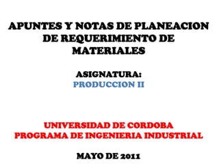 APUNTES Y NOTAS DE PLANEACION
    DE REQUERIMIENTO DE
         MATERIALES

          ASIGNATURA:
          PRODUCCION II



     UNIVERSIDAD DE CORDOBA
PROGRAMA DE INGENIERIA INDUSTRIAL

          MAYO DE 2011
 